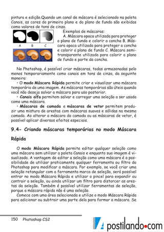 150 Photoshop CS2
pintura e edição.Quando um canal de máscara é selecionado na paleta
Canais, as cores do primeiro plano e do plano de fundo são exibidas
como valores de tons de cinza.
Exemplos de máscaras:
A. Máscara opaca utilizada para proteger
o plano de fundo e colorir a concha B. Más-
cara opaca utilizada para proteger a concha
e colorir o plano de fundo C. Máscara semi-
transparente utilizada para colorir o plano
de fundo e parte da concha.
No Photoshop, é possível criar máscaras, todas armazenadas pelo
menos temporariamente como canais em tons de cinza, da seguinte
maneira:
• O modo Máscara Rápida permite criar e visualizar uma máscara
temporária de uma imagem. As máscaras temporárias são úteis quando
você não deseja salvar a máscara para uso posterior.
• Canais alfa permitem salvar e carregar uma seleção a ser usada
como uma máscara.
• Máscaras de camada e máscaras de vetor permitem produ-
zir uma mistura de arestas com máscaras suaves e sólidas na mesma
camada. Ao alterar a máscara da camada ou as máscaras de vetor, é
possível aplicar diversos efeitos especiais.
9.4- Criando máscaras temporárias no modo Máscara
Rápida
O modo Máscara Rápida permite editar qualquer seleção como
uma máscara sem utilizar a paleta Canais e enquanto sua imagem é vi-
sualizada. A vantagem de editar a seleção como uma máscara é a pos-
sibilidade de utilizar praticamente qualquer ferramenta ou filtro do
Photoshop para modificar a máscara. Por exemplo, se você criar uma
seleção retangular com a ferramenta marca de seleção, será possível
entrar no modo Máscara Rápida e utilizar o pincel para expandir ou
contrair a seleção, ou ainda utilizar um filtro para distorcer as ares-
tas da seleção. Também é possível utilizar ferramentas de seleção,
porque a máscara rápida não é uma seleção.
Comece com uma área selecionada e utilize o modo Máscara Rápida
para adicionar ou subtrair uma parte dela para formar a máscara. Se
A B C
 