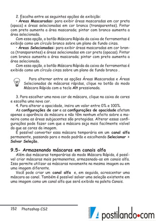 152 Photoshop CS2
2. Escolha entre as seguintes opções de exibição:
• Áreas Mascaradas: para exibir áreas mascaradas em cor preta
(opaca) e áreas selecionadas em cor branca (transparentes). Pintar
com preto aumenta a área mascarada; pintar com branco aumenta a
área selecionada.
Com essa opção, o botão Máscara Rápida da caixa de ferramentas é
exibido como um círculo branco sobre um plano de fundo cinza.
• Áreas Selecionadas: para exibir áreas mascaradas em cor bran-
ca (transparentes) e áreas selecionadas em cor preta (opacas). Pintar
com branco aumenta a área mascarada; pintar com preto aumenta a
área selecionada.
Com essa opção, o botão Máscara Rápida da caixa de ferramentas é
exibido como um círculo cinza sobre um plano de fundo branco .
Para alternar entre as opções Áreas Mascaradas e Áreas
Selecionadas de máscaras rápidas, clique no botão do modo
Máscara Rápida com a tecla Alt pressionada.
3. Para escolher uma nova cor de máscara, clique na caixa de cores
e escolha uma nova cor.
4. Para alterar a opacidade, insira um valor entre 0% e 100%.
As configurações de cor e as configurações de opacidade afetam
apenas a aparência da máscara e não têm nenhum efeito sobre a ma-
neira como as áreas subjacentes são protegidas. Alterar essas confi-
gurações pode fazer com que a máscara seja mais facilmente visível
do que as cores da imagem.
É possível converter essa máscara temporária em um canal alfa
permanente, passando para o modo padrão e escolhendo Selecionar 
Salvar Seleção.
9.5- Armazenando máscaras em canais alfa
Além das máscaras temporárias do modo Máscara Rápida, é possí-
vel criar máscaras mais permanentes, armazenado-as em canais alfa.
Isso permite utilizar as máscaras novamente na mesma imagem ou em
uma imagem diferente.
Você pode criar um canal alfa e, em seguida, acrescentar uma
máscara ao canal. Também é possível salvar uma seleção existente em
uma imagem como um canal alfa que será exibido na paleta Canais.
 