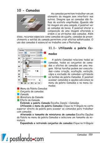 159
10 - Camadas
As camadas permitem trabalhar em um
elemento da imagem sem interferir nos
outros. Imagine que as camadas são fo-
lhas de acetato empilhadas. Quando não
há imagem em uma camada, é possível ver
as camadas de baixo. É possível aterar a
composição de uma imagem alterando a
ordem e os atributos das camadas. Além
disso, recursos especiais como camadas de ajuste, camadas de preen-
chimento e estilos de camada permitem criar efeitos sofisticados. O
uso das camadas é essencial no trabalho com o Photoshop.
11.1- Utilizando a paleta Ca-
madas
A paleta Camadas relaciona todas as
camadas, todos os conjuntos de cama-
das e efeitos de camadas em uma ima-
gem. Várias tarefas podem ser executa-
das—como criação, ocultação, exibição,
cópia e exclusão de camadas—utilizando
os botões da paleta Camadas. É possível
acessar comandos e opções adicionais no
menu da paleta Camadas e no menu Ca-
madas.
Menu da Paleta Camadas
Conjunto de camadas
Camada
Miniatura da Camada
Efeito da Camada
Exibindo a paleta Camada Escolha Janela  Camadas.
Utilizando o menu da paleta Camadas Clique no triângulo no canto
superior direito da paleta para acessar os comandos para trabalhar
com camadas.
Alterando o tamanho de miniaturas de camadas Escolha Opções
da Paleta no menu da paleta Camadas e selecione um tamanho de mi-
niatura.
Expandindo e retraindo conjuntos de camadas Clique no triângulo
Camadas
 