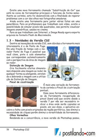 16 Photoshop CS2
Existe uma nova ferramenta chamada “Substituição de Cor” que
está na caixa de ferramentas principais e funciona de forma seme-
lhante ao carimbo, esta foi desenvolvida com a finalidade de reparar
problemas com a cor dos olhos nas fotografias amadoras.
Ainda existe uma ferramenta para juntar várias fotos em uma
panorâmica. Para os profissionais que trabalham com vídeo, existe a
possibilidade de simular pixels não quadrados, isso permite visualizar
imagens anamórficas, usados no cinema.
Para os que trabalham com Internet, o Image Ready agora exporta
arquivos no formato Flash da Macromedia.
1.3 - Novidades da Versão CS2
Dentre as inovações da versão CS2, sem dúvidas a ferramenta mais
interessante é a de Ponto de Fuga.
Em uma fração do tempo com o ino-
vador Ponto de Fuga é possível que
você clone, pinte e cole elementos
que correspondam automaticamente
com a perspectiva da área de imagem
ao redor.
Distorção de Imagem
Crie facilmente efeitos dimensio-
nais dispondo uma imagem ao redor de
qualquer forma ou alongando, enrolan-
do e dobrando a imagem com a utiliza-
ção da Distorção de Imagem.
Pincel de cicatrização
É mais uma variação da ferramen-
ta de carimbo o Pincel de cicatrização
pontual..
Essa nova ferramenta diferencia-
se da Ferramenta recuperação do
pincel (band aid) que existe desde a
versão 7 por não ser necessário in-
dicar a área onde serão copiados os
pixels, em vez disso, o aplicativo en-
cobre a falha com pixels originados da região periférica, isso diminui a
necessidade de cliques porém diminui a versatilidade da ferramenta.
Olhos Vermelhos
Rendendo-se a concorrência, a nova versão do Photoshop possui,
 