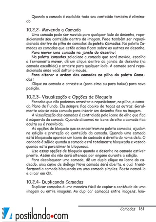 161
Quando a camada é excluída todo seu conteúdo também é elimina-
do.
10.2.2- Movendo a Camada
Uma camada pode ser movida para qualquer lado do desenho, repo-
sicionando seu conteúdo dentro da imagem. Pode também ser reposi-
cionada dentro da pilha de camadas da paleta Camadas. Na paleta Ca-
madas as camadas que estão acima ficam sobre as outras no desenho.
Para mover uma camada na janela do desenho:
Na paleta camadas selecione a camada que será movida, escolha
a ferramenta mover, dê um clique dentro da janela do desenho (na
camada escolhida) e arraste para qualquer lado. A camada será repo-
sicionada onde você soltar o mouse.
Para alterar a ordem das camadas na pilha da paleta Cama-
das:
Clique na camada e arraste-a (para cima ou para baixo) para nova
posição.
10.2.3- Visualização e Opções de Bloqueio
Perceba que não podemos arrastar e reposicionar, na pilha, a cama-
da Plano de Fundo. Ela sempre fica abaixo de todas as outras. Geral-
mente usa-se essa camada para inserir um desenho fixo na imagem.
A visualização das camadas é controlada pelo ícone de olho que fica
à esquerda da camada. Quando clicamos no ícone de olho a camada fica
oculta ou é reexibida.
As opções de bloqueio que se encontram na paleta camadas, ajudam
na edição e proteção do conteúdo da camada. Quando uma camada
está bloqueada aparece um ícone de cadeado à direita do nome dela. O
cadeado é sólido quando a camada está totalmente bloqueada e vazado
quando está parcialmente bloqueada.
Use essas opções de bloqueio quando o desenho na camada estiver
pronto. Assim ela não será alterada por engano durante a edição.
Para desbloquear uma camada, dê um duplo clique no ícone do ca-
deado, uma caixa de diálogo Nova camada será aberta, a qual trans-
formará a camada bloqueada em uma camada simples. Basta nomeá-la
e clicar em OK.
10.2.4- Duplicando Camadas
Duplicar camadas é uma maneira fácil de copiar o contéudo de uma
imagem ou entre imagens. Ao duplicar camadas entre imagens, lem-
Camadas
 