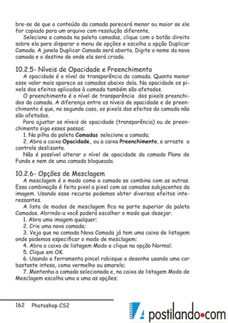 162 Photoshop CS2
bre-se de que o conteúdo da camada parecerá menor ou maior se ele
for copiado para um arquivo com resolução diferente.
Seleciona a camada na paleta camadas, clique com o botão direito
sobre ela para disparar o menu de opções e escolha a opção Duplicar
Camada. A janela Duplicar Camada será aberta. Digite o nome da nova
camada e o destino de onde ela será criada.
10.2.5- Níveis de Opacidade e Preenchimento
A opacidade é o nível de transparência da camada. Quanto menor
esse valor mais aparece as camadas abaixo dela. Na opacidade os pi-
xels dos efeitos aplicados à camada também são afetados.
O preenchimento é o nível de transparência dos pixels preenchi-
dos da camada. A diferença entre os níveis de opacidade e de preen-
chimento é que, no segundo caso, os pixels dos efeitos da camada não
são afetados.
Para ajustar os níveis de opacidade (transparência) ou de preen-
chimento siga esses passos:
1. Na pilha da paleta Camadas selecione a camada;
2. Abra a caixa Opacidade, ou a caixa Preenchimento, e arraste o
controle deslizante.
Não é possível alterar o nível de opacidade da camada Plano de
Fundo e nem de uma camada bloqueada.
10.2.6- Opções de Mesclagem
A mesclagem é o modo como a camada se combina com as outras.
Essa combinação é feita pixel a pixel com as camadas subjacentes da
imagem. Usando esse recurso podemos obter diversos efeitos inte-
ressantes.
A lista de modos de mesclagem fica na parte superior da paleta
Camadas. Abrindo-a você poderá escolher o modo que desejar.
1. Abra uma imagem qualquer;
2. Crie uma nova camada;
3. Veja que na camada Nova Camada já tem uma caixa de listagem
onde podemos especificar o modo de mesclagem;
4. Abra a caixa de listagem Modo e clique na opção Normal;
5. Clique em OK.
6. Usando a ferramenta pincel rabisque o desenho usando uma cor
bastante intesa, como vermelho ou amarelo;
7. Mantenha a camada selecionada e, na caixa de listagem Modo de
Mesclagem escolha uma a uma as opções;
 