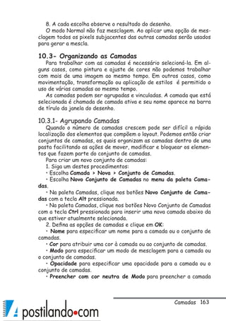 163
8. A cada escolha observe o resultado do desenho.
O modo Normal não faz mesclagem. Ao aplicar uma opção de mes-
clagem todos os pixels subjacentes das outras camadas serão usados
para gerar a mescla.
10.3- Organizando as Camadas
Para trabalhar com as camadas é necessário selecioná-la. Em al-
guns casos, como pintura e ajuste de cores não podemos trabalhar
com mais de uma imagem ao mesmo tempo. Em outros casos, como
movimentação, transformação ou aplicação de estilos é permitido o
uso de várias camadas ao mesmo tempo.
As camadas podem ser agrupadas e vinculadas. A camada que está
selecionada é chamada de camada ativa e seu nome aparece na barra
de tírulo da janela do desenho.
10.3.1- Agrupando Camadas
Quando o número de camadas crescem pode ser difícil a rápida
localização dos elementos que compõem o layout. Podemos então criar
conjuntos de camadas, os quais organizam as camadas dentro de uma
pasta facilitando as ações de mover, modificar e bloquear os elemen-
tos que fazem parte do conjunto de camadas.
Para criar um novo conjunto de camadas:
1. Siga um destes procedimentos:
• Escolha Camada  Nova  Conjunto de Camadas.
• Escolha Novo Conjunto de Camadas no menu da paleta Cama-
das.
• Na paleta Camadas, clique nos botões Novo Conjunto de Cama-
das com a tecla Alt pressionada.
• Na paleta Camadas, clique nos botões Novo Conjunto de Camadas
com a tecla Ctrl pressionada para inserir uma nova camada abaixo da
que estiver atualmente selecionada.
2. Defina as opções de camadas e clique em OK:
• Nome para especificar um nome para a camada ou o conjunto de
camadas.
• Cor para atribuir uma cor à camada ou ao conjunto de camadas.
• Modo para especificar um modo de mesclagem para a camada ou
o conjunto de camadas.
• Opacidade para especificar uma opacidade para a camada ou o
conjunto de camadas.
• Preencher com cor neutra de Modo para preencher a camada
Camadas
 