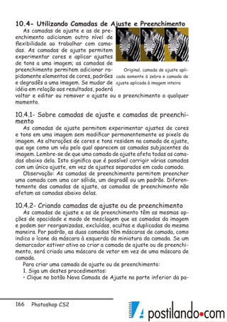 166 Photoshop CS2
10.4- Utilizando Camadas de Ajuste e Preenchimento
As camadas de ajuste e as de pre-
enchimento adicionam outro nível de
flexibilidade ao trabalhar com cama-
das. As camadas de ajuste permitem
experimentar cores e aplicar ajustes
de tons a uma imagem; as camadas de
preenchimento permitem adicionar ra-
pidamente elementos de cores, padrões
e degradês a uma imagem. Se mudar de
idéia em relação aos resultados, poderá
voltar e editar ou remover o ajuste ou o preenchimento a qualquer
momento.
10.4.1- Sobre camadas de ajuste e camadas de preenchi-
mento
As camadas de ajuste permitem experimentar ajustes de cores
e tons em uma imagem sem modificar permanentemente os pixels da
imagem. As alterações de cores e tons residem na camada de ajuste,
que age como um véu pelo qual aparecem as camadas subjacentes da
imagem. Lembre-se de que uma camada de ajuste afeta todas as cama-
das abaixo dela. Isto significa que é possível corrigir várias camadas
com um único ajuste, em vez de ajustes separados em cada camada.
Observação: As camadas de preenchimento permitem preencher
uma camada com uma cor sólida, um degradê ou um padrão. Diferen-
temente das camadas de ajuste, as camadas de preenchimento não
afetam as camadas abaixo delas.
10.4.2- Criando camadas de ajuste ou de preenchimento
As camadas de ajuste e as de preenchimento têm as mesmas op-
ções de opacidade e modo de mesclagem que as camadas da imagem
e podem ser reorganizadas, excluídas, ocultas e duplicadas da mesma
maneira. Por padrão, as duas camadas têm máscaras de camada, como
indica o ícone da máscara à esquerda da miniatura da camada. Se um
demarcador estiver ativo ao criar a camada de ajuste ou de preenchi-
mento, será criada uma máscara de vetor em vez de uma máscara de
camada.
Para criar uma camada de ajuste ou de preenchimento:
1. Siga um destes procedimentos:
• Clique no botão Nova Camada de Ajuste na parte inferior da pa-
Original, camada de ajuste apli-
cada somente à zebra e camada de
ajuste aplicada à imagem inteira
 