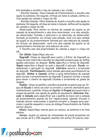 167
leta Camadas e escolha o tipo de camada a ser criada.
• Escolha Camada  Nova Camada de Preenchimento e escolha uma
opção no submenu. Em seguida, atribua um nome à camada, defina ou-
tras opções de camada e clique em OK.
• Escolha Camada  Nova Camada de Ajuste e escolha uma opção no
submenu. Em seguida, atribua um nome à camada, defina outras opções
de camada e clique em OK.
Observação: Para limitar os efeitos da camada de ajuste ou da
camada de preenchimento a uma área selecionada, crie uma seleção,
um demarcador fechado e selecione-o ou selecione um demarcador
fechado já existente. Ao utilizar uma seleção, você cria uma camada
de ajuste ou de preenchimento limitada por uma máscara de camada.
Ao utilizar um demarcador, você cria uma camada de ajuste ou de
preenchimento limitada por uma máscara de vetor.
2. Escolha uma das propriedades de camada a seguir e clique em
OK.
Cor Sólida: Especifique uma cor.
Degradê: Clique no degradê para exibir o Editor de Degradê ou
clique na seta invertida e escolha um degradê na paleta pop-up. Defina
opções adicionais, se desejar. Estilo especifica a forma do degradê.
Ângulo especifica o ângulo no qual o degradê é aplicado. Escala re-
dimensiona a aplicação do degradê. Contrário inverte a orientação
do degradê. Pontilhamento reduz bandas aplicando pontilhamento ao
degradê. Alinhar à Camada utiliza a caixa delimitadora da camada
para calcular o preenchimento de degradê. É possível utilizar o mouse
para mover o centro do degradê clicando e arrastando na janela da
imagem.
Padrão: Clique no padrão e escolha um padrão na paleta pop-up. Cli-
que em Escala e insira um valor ou arraste o controle deslizante para
redimensionar o padrão. Clique em Ajustar à Origem para posicionar a
origem do padrão com aquela da janela do documento. Selecione Vin-
cular à Camada para especificar que o padrão se move com a camada
de preenchimento quando ela for reposicionada. Quando Vincular à
Camada estiver selecionada, é possível arrastar a imagem para posi-
cionar o padrão enquanto a caixa de diálogo Preenchimento de Padrão
estiver aberta.
Níveis: Especifique valores para os realces, as sombras e os tons
médios.
Curvas: Ajuste os valores de intensidade de pixels presentes em
uma escala de 0 a 255 enquanto mantém até outros 15 valores cons-
Camadas
 
