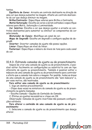 168 Photoshop CS2
tantes.
Equilíbrio de Cores: Arraste um controle deslizante na direção de
uma cor que deseja aumentar na imagem. Afaste um controle deslizan-
te da cor que deseja diminuir na imagem.
Brilho/Contraste: Especifique valores para Brilho e Contraste.
Matiz/Saturação: Escolha as cores a serem editadas e especifique
valores para Matiz, Saturação e Luminosidade.
Cor Seletiva: Escolha a cor que deseja ajustar e arraste os con-
troles deslizantes para aumentar ou diminuir os componentes da cor
selecionada.
Misturador de Canais: Modifique um canal de cor.
Mapa de Degradê: Escolha um degradê e configure opções de de-
gradê.
Inverter: Inverter camadas de ajuste não possui opções.
Limiar: Especifique um nível do limiar.
Posterizar: Especifique o número de níveis de tons para cada canal
de cor.
10.4.3- Editando camadas de ajuste ou de preenchimento
Depois de criar uma camada de ajuste ou de preenchimento, é pos-
sível editar facilmente as configurações ou substituí-la com um tipo
diferente de ajuste ou preenchimento. Também é possível editar a
máscara de uma camada de ajuste ou de preenchimento para controlar
o efeito que a camada tem sobre a imagem. Por padrão, todas as áreas
de uma camada de ajuste ou de preenchimento são “sem máscara” e,
por esse motivo, são mostradas.
Para editar uma camada de ajuste ou de preenchimento:
1. Siga um destes procedimentos:
• Clique duas vezes na miniatura da camada de ajuste ou de preen-
chimento na paleta Camadas.
• Escolha Camada  Opções do Conteúdo de Camada.
2. Efetue os ajustes necessários e clique em OK.
Observação: Camadas de ajuste invertidas não possuem configura-
ções editáveis.
Para alterar o conteúdo de uma camada de ajuste ou de pre-
enchimento:
1. Selecione a camada de ajuste ou de preenchimento que deseja
alterar.
 
