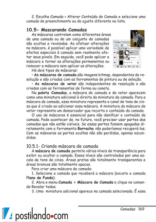 169
2. Escolha Camada  Alterar Conteúdo de Camada e selecione uma
camada de preenchimento ou de ajuste diferente na lista.
10.5- Mascarando Camadas
As máscaras controlam como diferentes áreas
de uma camada ou de um conjunto de camadas
são ocultas e reveladas. Ao efetuar alterações
na máscara, é possível aplicar uma variedade de
efeitos especiais à camada sem realmente afe-
tar seus pixels. Em seguida, você pode aplicar a
máscara e tornar as alterações permanentes ou
remover a máscara sem aplicar as alterações.
Há dois tipos de máscaras:
• As máscaras de camada são imagens bitmap, dependentes de re-
solução e são criadas com as ferramentas de pintura ou de seleção.
• As máscaras de vetor são independentes de resolução e são
criadas com as ferramentas de forma ou caneta.
Na paleta Camadas, a máscara de camada e de vetor aparecem
como uma miniatura adicional à direita da miniatura da camada. Para a
máscara de camada, essa miniatura representa o canal de tons de cin-
za que é criado ao adicionar essa máscara. A miniatura da máscara de
vetor representa um demarcador que recorta o conteúdo da camada.
O uso de máscaras é essencial para não danificar o conteúdo da
camada. Pode acontecer de, no futuro, você precisar usar partes das
camadas que não estão visíveis. Se essas partes fossem apagadas di-
retamente com a ferramenta Borracha não poderíamos recuperá-las.
Com as másxaras as partes ocultas não são perdidas, apenas escon-
didas.
10.5.1- Criando máscara de camada
A máscara de camada permite vários níveis de transparência para
exibir ou ocultar a camada. Esses níveis são controlados por uma es-
cala de tons de cinza. Áreas pretas são totalmente transparentes e
áreas brancas são totalmente opacas.
Para criar uma máscara de camada:
1. Selecione a camada que receberá a máscara (exceto a camada
Plano de Fundo);
2. Abra o menu Camada  Máscara de Camada e clique no coman-
do Revelar todas;
3. Uma miniatura adicional aparece na camada selecionada. É essa
Camadas
 