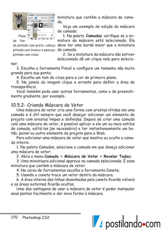 170 Photoshop CS2
miniatura que contém a máscara de cama-
da.
Veja um exemplo de edição da máscara
de camada:
1. Na paleta Camadas verifique se a mi-
niatura da máscara está selecionada. Ela
deve ter uma borda maior que a miniatura
da camada.
2. Se a miniatura da máscara não estiver
selecionada dê um clique nela para selecio-
nar;
3. Escolha a ferramenta Pincel e configure um tamanho não muito
grande para sua ponta;
4. Escolha um tom de cinza para a cor de primeiro plano;
5. Na janela da imagem clique e arraste para definir a área de
transparência.
Você também pode usar outras ferramentas, como a de preenchi-
mento gradiente, por exemplo.
10.5.2- Criando Máscara de Vetor
Uma máscara de vetor cria uma forma com arestas nítidas em uma
camada e é útil sempre que você desejar adicionar um elemento de
projeto com arestas limpas e definidas. Depois de criar uma camada
com uma máscara de vetor, é possível aplicar a ele um ou mais estilos
de camada, editá-los (se necessário) e ter instantaneamente um bo-
tão, painel ou outro elemento de projeto para a Web.
Para adicionar uma máscara de vetor que mostre ou oculte a cama-
da inteira:
1. Na paleta Camadas, selecione a camada em que deseja adicionar
uma máscara de vetor;
2. Abra o menu Camada  Máscara de Vetor  Revelar Todas;
3. Uma miniatuara adicional aparece na camada selecionada. É essa
miniatura que contém a máscara de vetor;
4. Na caixa de ferramentas escolha a ferramenta Caneta;
5. Usando a caneta trace um vetor dentro da máscara;
6. A área interna das linhas desenhadas pela caneta ficarão visíveis
e as áreas externas ficarão ocultas.
Uma das vantagens de usar a máscara de vetor é poder manipular
seus pontos facilmente e dar nova forma à máscara.
Plano
de fun-
do pintado com preto, cabeça
pintada com branco e pescoço
pintado com cinza
 