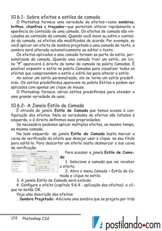 172 Photoshop CS2
10.6.1- Sobre efeitos e estilos de camada
O Photoshop fornece uma variedade de efeitos—como sombras,
brilhos, chanfros e traçados—que permitem alterar rapidamente a
aparência do conteúdo de uma camada. Os efeitos de camada são vin-
culados ao conteúdo da camada. Quando você move ou edita o conteú-
do da camada, os efeitos são modificados de acordo. Por exemplo, se
você aplicar um efeito de sombra projetada a uma camada de texto, a
sombra será alterada automaticamente ao editar o texto.
Os efeitos aplicados a uma camada tornam-se parte do estilo. per-
sonalizado da camada. Quando uma camada tiver um estilo, um íco-
ne “f” aparecerá à direita do nome da camada na paleta Camadas. É
possível expandir o estilo na paleta Camadas para visualizar todos os
efeitos que compreendem o estilo e editá-los para alterar o estilo.
Ao salvar um estilo personalizado, ele se torna um estilo predefi-
nido. Os estilos predefinidos aparecem na paleta Estilos e podem ser
aplicados com apenas um clique do mouse.
O Photoshop fornece vários estilos predefinidos para atender a
uma grande variedade de usos.
10.6.2- A Janela Estilo de Camada
É através da janela Estilo de Camada que temos acesso à con-
figuração dos efeitos. Nela as variedades de efeitos são listados à
esquerda, e à direita definimos suas propriedades.
Se necessário podemos aplicar múltiplos efeitos, ao mesmo tempo,
na mesma camada.
No lado esquerdo da janela Estilo da Camada basta marcar a
caixa de verificação do efeito que desejar usar e clique no seu título
para editá-lo. Para descartar um efeito basta desmarcar a sua caixa
de verificação.
Para acessar a janela Estilo de Cama-
da:
1. Selecione a camada que vai receber
o efeito;
2. Abra o menu Camada  Estilo de Ca-
mada e clique no estilo;
3. A janela Estilo de Camada será exibida;
4. Configure o efeito (capítulo 9.6.4 - aplicação dos efeitos) e cli-
que no botão OK.
Veja uma descrição dos efeitos:
. Sombra Projetada: Adiciona uma sombra que se projeta por trás
 