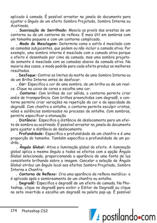 174 Photoshop CS2
aplicado à camada. É possível arrastar na janela do documento para
ajustar o ângulo de um efeito Sombra Projetada, Sombra Interna ou
Acetinado.
. Suavização de Serrilhado: Mescla os pixels das arestas de um
contorno ou de um contorno de reflexo. É mais útil em sombras com
um tamanho pequeno e com um contorno complicado.
. Modo de Mesclagem: Determina como o estilo é mesclado com
as camadas subjacentes, que podem ou não incluir a camada ativa. Por
exemplo, uma sombra interna é mesclada com a camada ativa porque
o efeito é desenhado por cima da camada, mas uma sombra projeta-
da somente é mesclada com as camadas abaixo da camada ativa. Na
maioria dos casos, o modo padrão para cada efeito produz os melhores
resultados.
. Desfoque: Contrai os limites do matte de uma Sombra Interna ou
de um Brilho Interno antes de desfocar.
. Cor: Especifica a cor de uma sombra, de um brilho ou de um real-
ce. Clique na caixa de cores e escolha uma cor.
. Contorno: Com brilhos de cor sólida, o contorno permite criar
anéis de transparência. Com brilhos preenchidos com degradê, o con-
torno permite criar variações na repetição da cor e da opacidade do
degradê. Com chanfro e entalhe, o contorno permite esculpir cristas,
vales e saliências sombreados no processo de entalhe. Com sombras,
permite especificar a atenuação.
. Distância: Especifica a distância de deslocamento para um efei-
to de sombra ou acetinado. É possível arrastar na janela do documento
para ajustar a distância de deslocamento.
. Profundidade: Especifica a profundidade de um chanfro e é uma
proporção do tamanho. Também especifica a profundidade de um pa-
drão.
. Ângulo Global: Ativa a iluminação global do efeito. A iluminação
global aplica o mesmo ângulo a todos os efeitos com a opção Ângulo
Global selecionada, proporcionando a aparência de uma fonte de luz
consistente brilhando sobre a imagem. Cancelar a seleção de Ângulo
Global atribui um ângulo local aos efeitos Sombra Projetada, Sombra
Interna e Chanfro.
. Contorno de Reflexo: Cria uma aparência de reflexo metálico- e
é aplicado após o sombreamento de um chanfro ou entalhe.
. Degradê: Especifica o degradê de um efeito de camada. No Pho-
toshop, clique no degradê para exibir o Editor de Degradê ou clique
na seta invertida e escolha um degradê na paleta pop-up. É possível
 