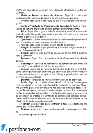 175
editar um degradê ou criar um novo degradê utilizando o Editor de
Degradê.
. Modo de Realce ou Modo de Sombra: Especifica o modo de
mesclagem do realce ou da sombra de um chanfro ou entalhe.
. Tremulação: Varia a aplicação da cor e da opacidade de um de-
gradê.
. Sombra Projetada de Vazamento da Camada: Controla a visibi-
lidade da sombra projetada em uma camada semitransparente.
. Ruído: Especifica a quantidade de elementos aleatórios na opaci-
dade de um brilho ou de uma sombra quando você insere um valor ou
arrasta o controle deslizante.
. Opacidade: Define a opacidade do efeito de camada quando você
insere um valor ou arrasta o controle deslizante.
. Padrão: Especifica o padrão de um efeito de camada.
. Posição: Especifica a posição de um efeito de traçado como Ex-
terna, Interna ou Central.
. Escala: Controla qual parte ou escala do brilho será o destino
para o contorno.
. Tamanho: Especifica a intensidade de desfoque ou o tamanho da
sombra.
. Suavização: Desfoca os resultados do sombreamento antes da
composição para reduzir artefatos indesejáveis.
. Origem: Especifica a origem do brilho para um brilho interno. Es-
colha Centro para aplicar um brilho que provém do centro do conteúdo
da camada ou Aresta para aplicar um brilhoque provém das arestas
internas desse conteúdo.
. Expansão: Expande os limites do matte antes do desfoque.
. Estilo: Especifica o estilo de um chanfro: Chanfro Interno para
criar um chanfro nas arestas internas do conteúdo da camada, Chan-
fro Externo para criar um chanfro nas arestas externas desse con-
teúdo, Entalhe para criar o efeito de entalhe do conteúdo da camada
contra as camadas subjacentes, Entalhe Elevado para criar o efeito
de estampar as arestas do conteúdo da camada nas camadas subja-
centes ou Entalhe de Traçado para limitar o entalhe aos limites de um
efeito de traçado aplicado à camada.
. Técnica: são métodos para controlar o fosco e o desfoque em
certas partes dos efeitos.
. Textura: especiifica um preenchimento de textura para o efei-
to.
Veja como aplicar o efeito:
Camadas
 