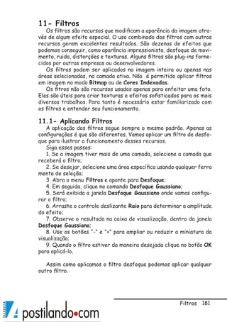 181
11- Filtros
Os filtros são recursos que modificam a aparência da imagem atra-
vés de algum efeito especial. O uso combinado dos filtros com outros
recursos geram excelentes resultados. São dezenas de efeitos que
podemos conseguir, como aparência impressionista, desfoque de movi-
mento, ruido, distorções e texturas. Alguns filtros são plug-ins forne-
cidos por outras empresas ou desenvolvedores.
Os filtros podem ser aplicados na imagem inteira ou apenas nas
áreas selecionadas, na camada ativa. Não é permitido aplicar filtros
em imagem no modo Bitmap ou de Cores Indexadas.
Os fitros não são recursos usados apenas para enfeitar uma foto.
Eles são úteis para criar texturas e efeitos sofisticados para os mais
diversos trabalhos. Para tanto é necessário estar familiarizado com
os filtros e entender seu funcionamento.
11.1- Aplicando Filtros
A aplicação dos filtros segue sempre o mesmo padrão. Apenas as
configurações é que são diferentes. Vamos aplicar um filtro de desfo-
que para ilustrar o funcionamento desses recursos.
Siga esses passos:
1. Se a imagem tiver mais de uma camada, selecione a camada que
receberá o filtro;
2. Se desejar, selecione uma área específica usando qualquer ferra
menta de seleção;
3. Abra o menu Filtros e aponte para Desfoque;
4. Em seguida, clique no comando Desfoque Gaussiano;
5. Será exibida a janela Desfoque Gaussiano onde vamos configu-
rar o filtro;
6. Arraste o controle deslizante Raio para determinar a amplitude
do efeito;
7. Observe o resultado na caixa de visualização, dentro da janela
Desfoque Gaussiano;
8. Use os botões “-” e “+” para ampliar ou reduzir a miniatura da
visualização;
9. Quando o filtro estiver da maneira desejada clique no botão OK
para aplicá-lo.
Assim como aplicamos o filtro desfoque podemos aplicar qualquer
outro filtro.
Filtros
 