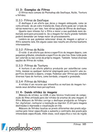 185
11.3- Exemplos de Filtros
O filtros mais comuns do Photoshop são Desfoque, Ruído, Textura
e Nitidez.
11.3.1- Filtros de Desfoque
O desfoque é um efeito que deixa a imagem embaçada, como se
vista através de um vidro translúcido. Esse efeito pode ser criado de
várias maneiras e, por isso, tem várias opções de filtros de desfoque.
Quanto mais intenso for o filtro e maior a sua qualidade mais de-
morado será para processá-lo. Se a imagem for muito grande também
poderá demandar um tempo maior de processamento.
Lembre-se que podemos selecionar áreas da imagem e aplicar o
filtro somente nela. Em alguns casos isso resulta em efeitos bastante
interessantes.
11.3.2- Filtros de Ruído
O ruído é um efeito que deixa a superfície da imagem áspera, com
pequenos grânulos, simulando a superfície de uma lixa. Esse ruído pode
ser colorido ou nas cores da própria imagem. Também temos diversas
opções de filtros de ruídos.
11.3.3- Filtros de Textura
A textura é um efeito plástico produzido por substâncias como
tinta, massas ou qualquer material empregado para revestir uma su-
perfície deixando-a áspera, crespa. Podemos usar filtros que simulam
diversos tipos de textura, como bordado, craquelé e granulado.
11.3.4- Filtros de Nitidez
A nitidez é um recurso que intensifica os matizes da imagem tor-
nando seus detalhes mais perceptíveis.
11.4- Dando nitidez às imagens
Máscara de nitidez, ou USM, é uma técnica tradicional de compo-
sição de filme utilizada para dar nitidez às arestas de uma imagem. O
filtro Máscara de Nitidez corrige o desfoque produzido ao fotogra-
far, digitalizar, restaurar a resolução ou imprimir. É útil para imagens
destinadas à impressão e visualização on-line.
Máscara de Nitidez localiza os pixels diferentes dos pixels adja-
centes pelo limiar especificado e aumenta o contraste dos pixels pela
intensidade especificada. Além disso, você especifica o raio da região
Filtros
 
