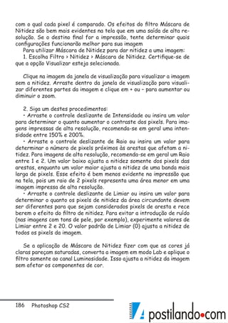186 Photoshop CS2
com o qual cada pixel é comparado. Os efeitos do filtro Máscara de
Nitidez são bem mais evidentes na tela que em uma saída de alta re-
solução. Se o destino final for a impressão, tente determinar quais
configurações funcionarão melhor para sua imagem
Para utilizar Máscara de Nitidez para dar nitidez a uma imagem:
1. Escolha Filtro  Nitidez  Máscara de Nitidez. Certifique-se de
que a opção Visualizar esteja selecionada.
Clique na imagem da janela de visualização para visualizar a imagem
sem a nitidez. Arraste dentro da janela de visualização para visuali-
zar diferentes partes da imagem e clique em + ou – para aumentar ou
diminuir o zoom.
2. Siga um destes procedimentos:
• Arraste o controle deslizante de Intensidade ou insira um valor
para determinar o quanto aumentar o contraste dos pixels. Para ima-
gens impressas de alta resolução, recomenda-se em geral uma inten-
sidade entre 150% e 200%.
• Arraste o controle deslizante de Raio ou insira um valor para
determinar o número de pixels próximos às arestas que afetam a ni-
tidez. Para imagens de alta resolução, recomenda-se em geral um Raio
entre 1 e 2. Um valor baixo ajusta a nitidez somente dos pixels das
arestas, enquanto um valor maior ajusta a nitidez de uma banda mais
larga de pixels. Esse efeito é bem menos evidente na impressão que
na tela, pois um raio de 2 pixels representa uma área menor em uma
imagem impressa de alta resolução.
• Arraste o controle deslizante de Limiar ou insira um valor para
determinar o quanto os pixels de nitidez da área circundante devem
ser diferentes para que sejam considerados pixels de aresta e rece
berem o efeito do filtro de nitidez. Para evitar a introdução de ruído
(nas imagens com tons de pele, por exemplo), experimente valores de
Limiar entre 2 e 20. O valor padrão de Limiar (0) ajusta a nitidez de
todos os pixels da imagem.
Se a aplicação de Máscara de Nitidez fizer com que as cores já
claras pareçam saturadas, converta a imagem em modo Lab e aplique o
filtro somente ao canal Luminosidade. Isso ajusta a nitidez da imagem
sem afetar os componentes de cor.
 