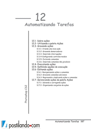 187
12
Automatizando TarefasPhotoshopCS2
 
12.1- Sobre ações
12.2- Utilizando a paleta Ações
12.3- Gravando ações
12.3.1- Criando uma nova ação
12.3.2- Gravando demarcadores
12.3.3- Inserindo interrupções
12.3.4-Configurando controles modais
12.3.5- Excluindo comandos
12.3.6- Inserindo comandos não graváveis 
12.4- Executando ações
12.5- Definindo opções de execução
12.6- Editando ações
12.6.1- Reorganizando ações e comandos
12.6.2- Gravando comandos adicionais
12.6.3- Regravando e duplicando ações e comandos
12.7- Gerenciando ações da paleta Ações
12.7.1- Salvando e carregando ações
12.7.2- Organizando conjuntos de ações
Automatizando Tarefas
 