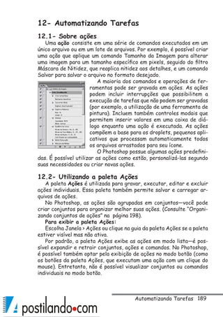 189
12- Automatizando Tarefas
12.1- Sobre ações
Uma ação consiste em uma série de comandos executados em um
único arquivo ou em um lote de arquivos. Por exemplo, é possível criar
uma ação que aplique um comando Tamanho da Imagem para alterar
uma imagem para um tamanho específico em pixels, seguido do filtro
Máscara de Nitidez, que reaplica nitidez aos detalhes, e um comando
Salvar para salvar o arquivo no formato desejado.
A maioria dos comandos e operações de fer-
ramentas pode ser gravada em ações. As ações
podem incluir interrupções que possibilitem a
execução de tarefas que não podem ser gravadas
(por exemplo, a utilização de uma ferramenta de
pintura). Incluem também controles modais que
permitem inserir valores em uma caixa de diá-
logo enquanto uma ação é executada. As ações
compõem a base para os droplets, pequenos apli-
cativos que processam automaticamente todos
os arquivos arrastados para seu ícone.
O Photoshop possue algumas ações predefini-
das. É possível utilizar as ações como estão, personalizá-las segundo
suas necessidades ou criar novas ações.
12.2- Utilizando a paleta Ações
A paleta Ações é utilizada para gravar, executar, editar e excluir
ações individuais. Essa paleta também permite salvar e carregar ar-
quivos de ações.
No Photoshop, as ações são agrupadas em conjuntos—você pode
criar conjuntos para organizar melhor suas ações. (Consulte “Organi-
zando conjuntos de ações” na página 198).
Para exibir a paleta Ações:
Escolha Janela  Ações ou clique na guia da paleta Ações se a paleta
estiver visível mas não ativa.
Por padrão, a paleta Ações exibe as ações em modo lista—é pos-
sível expandir e retrair conjuntos, ações e comandos. No Photoshop,
é possível também optar pela exibição de ações no modo botão (como
os botões da paleta Ações, que executam uma ação com um clique do
mouse). Entretanto, não é possível visualizar conjuntos ou comandos
individuais no modo botão.
Automatizando Tarefas
 