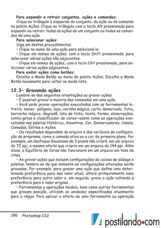 190 Photoshop CS2
Para expandir e retrair conjuntos, ações e comandos:
Clique no triângulo à esquerda do conjunto, da ação ou do comando
na paleta Ações. Clique no triângulo com a tecla Alt pressionada para
expandir ou retrair todas as ações de um conjunto ou todos os coman-
dos de uma ação.
Para selecionar ações:
Siga um destes procedimentos:
• Clique no nome de uma ação para selecioná-la.
• Clique em nomes de ações, com a tecla Shift pressionada, para
selecionar várias ações não adjacentes.
• Clique em nomes de ações, com a tecla Ctrl pressionada, para se-
lecionar várias ações adjacentes.
Para exibir ações como botões:
Escolha o Modo Botão no menu da paleta Ações. Escolha o Modo
Botão novamente para voltar ao modo lista.
12.3- Gravando ações
Lembre-se das seguintes orientações ao gravar ações:
• É possível gravar a maioria dos comandos em uma ação.
• Você pode gravar operações executadas com as ferramentas le-
treiro, mover, polígono, laço, varinha mágica, corte demarcado, fatia,
borracha mágica, degradê, lata de tinta, texto, forma, observações,
conta-gotas e classificador de cores—assim como as operações exe-
cutadas nas paletas Histórico, Amostras, Cor, Demarcadores, Canais,
Camadas, Estilos e Ações.
• Os resultados dependem do arquivo e das variáveis de configura-
ção do programa, como a camada ativa ou a cor de primeiro plano. Por
exemplo, um desfoque Gaussiano de 3 pixels não criará, em um arquivo
de 72 ppi, o mesmo efeito que criaria em um arquivo de 144 ppi. Além
disso, o Equilíbrio de Cores não funcionará em um arquivo em tons de
cinza.
• Ao gravar ações que incluem configurações de caixas de diálogo e
paletas, lembre-se de que somente as configurações alteradas serão
gravadas. Por exemplo, para gravar uma ação que define uma deter-
minada preferência para seu valor atual, altere primeiramente essa
preferência para outro valor e, em seguida, grave a ação voltando a
preferência para o valor original.
• Ferramentas e operações modais, bem como outras ferramentas
que gravam posição, utilizam as unidades especificadas atualmente
para a régua. Para aplicar o efeito de uma ferramenta ou operação
 