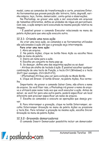 191
modal, como os comandos de transformação e corte, pressione Enter.
As ferramentas que gravam posição são: letreiro, fatia, degradê, vari-
nha mágica, laço, forma, demarcador, conta-gotas e observações.
No Photoshop, ao gravar uma ação a ser executada em arquivos
de tamanhos diferentes, defina as unidades da régua em percentuais.
Com isso, a ação sempre será executada na mesma posição relativa na
imagem.
• É possível gravar o comando Executar relacionado no menu da
paleta Ações para que uma ação execute outra.
12.3.1- Criando uma nova ação
Ao criar uma nova ação, os comandos e as ferramentas utilizados
são adicionados à ação até que a gravação seja interrompida.
Para criar uma nova ação:
1. Abra um arquivo.
2. Na paleta Ações, clique no botão Nova Ação ou escolha Nova
Ação no menu da paleta.
3. Insira um nome para a ação.
4. Escolha um conjunto no menu pop-up.
5. Se desejar, defina uma das seguintes opções ou as duas:
• Atribua um atalho de teclado à ação. É possível escolher qualquer
combinação de uma tecla de Função, a tecla Ctrl (Windows) e a tecla
Shift (por exemplo, Ctrl+Shift+F3).
• (Photoshop) Atribua uma cor para exibição no Modo Botão.
6. Clique em Gravar. O botão Gravar, na paleta Ações, fica verme-
lho .
Importante: Ao gravar o comando Salvar Como, não altere o nome
do arquivo. Se você fizer isso, o Photoshop irá gravar o nome do arqui-
vo e utilizará esse nome toda vez que você executar a ação. Antes de
salvar, se você for para uma outra pasta, poderá especificar um local
diferente sem precisar especificar um nome de arquivo.
7. Escolha os comandos e execute as operações que deseja gra-
var.
8. Para interromper a gravação, clique no botão Interromper, es-
colha Interromper Gravação no menu da paleta Ações ou pressione
a tecla Esc. Para retomar a gravação na mesma ação, escolha Iniciar
Gravação no menu da paleta Ações.
12.3.2- Gravando demarcadores
O comando Inserir Demarcador possibilita incluir um demarcador
Automatizando Tarefas
 