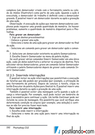 192 Photoshop CS2
complexo (um demarcador criado com a ferramenta caneta ou cola-
do do Adobe Illustrator) como parte de uma ação. Quando a ação é
executada, o demarcador de trabalho é definido como o demarcador
gravado. É possível inserir um demarcador durante ou após a gravação
de uma ação.
Observação: A execução de ações que inserem demarcadores com-
plexos pode requerer uma grande quantidade de memória. Se houver
problemas, aumente a quantidade de memória disponível para o Pho-
toshop.
Para gravar um demarcador:
1. Siga um destes procedimentos:
• Comece a gravar uma ação.
• Selecione o nome de uma ação para gravar um demarcador no final
da ação.
• Selecione um comando para gravar um demarcador após o coman-
do.
2. Selecione um demarcador existente na paleta Demarcadores.
3. Escolha Inserir Demarcador no menu da paleta Ações.
Se você gravar vários comandos Inserir Demarcador em uma única
ação, cada um deles substituíra o anterior no arquivo de destino. Para
adicionar vários demarcadores, grave um comando Salvar Demarcador
utilizando a paleta Demarcadores depois de gravar cada comando In-
serir Demarcador.
12.3.3- Inserindo interrupções
É possível incluir na ação interrupções que possibilitam a execução
de tarefas que não podem ser gravadas (por exemplo, a utilização de
uma ferramenta de pintura). Depois de concluir a tarefa, clique no
botão Executar da paleta Ações para finalizá-la. É possível inserir uma
interrupção durante ou após a gravação de uma ação.
Também é possível exibir uma mensagem curta quando a ação al-
cança a interrupção. Por exemplo, você pode incluir um lembrete do
que é necessário para continuar a ação. Um botão Continuar pode ser
incluído na caixa de mensagem. Ele possibilita que você verifique uma
determinada condição no arquivo (por exemplo, uma seleção) e conti-
nue se não for preciso fazer mais nada.
Para inserir uma interrupção:
1. Escolha onde inserir a interrupção:
• Selecione o nome de uma ação para inserir uma interrupção no
final da ação.
 