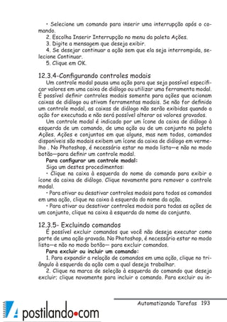 193
• Selecione um comando para inserir uma interrupção após o co-
mando.
2. Escolha Inserir Interrupção no menu da paleta Ações.
3. Digite a mensagem que deseja exibir.
4. Se desejar continuar a ação sem que ela seja interrompida, se-
lecione Continuar.
5. Clique em OK.
12.3.4-Configurando controles modais
Um controle modal pausa uma ação para que seja possível especifi-
car valores em uma caixa de diálogo ou utilizar uma ferramenta modal.
É possível definir controles modais somente para ações que acionam
caixas de diálogo ou ativam ferramentas modais. Se não for definido
um controle modal, as caixas de diálogo não serão exibidas quando a
ação for executada e não será possível alterar os valores gravados.
Um controle modal é indicado por um ícone da caixa de diálogo à
esquerda de um comando, de uma ação ou de um conjunto na paleta
Ações. Ações e conjuntos em que alguns, mas nem todos, comandos
disponíveis são modais exibem um ícone da caixa de diálogo em verme-
lho . No Photoshop, é necessário estar no modo lista—e não no modo
botão—para definir um controle modal.
Para configurar um controle modal:
Siga um destes procedimentos:
• Clique na caixa à esquerda do nome do comando para exibir o
ícone da caixa de diálogo. Clique novamente para remover o controle
modal.
• Para ativar ou desativar controles modais para todos os comandos
em uma ação, clique na caixa à esquerda do nome da ação.
• Para ativar ou desativar controles modais para todas as ações de
um conjunto, clique na caixa à esquerda do nome do conjunto.
12.3.5- Excluindo comandos
É possível excluir comandos que você não deseja executar como
parte de uma ação gravada. No Photoshop, é necessário estar no modo
lista—e não no modo botão— para excluir comandos.
Para excluir ou incluir um comando:
1. Para expandir a relação de comandos em uma ação, clique no tri-
ângulo à esquerda da ação com a qual deseja trabalhar.
2. Clique na marca de seleção à esquerda do comando que deseja
excluir; clique novamente para incluir o comando. Para excluir ou in-
Automatizando Tarefas
 