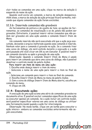 194 Photoshop CS2
cluir todos os comandos em uma ação, clique na marca de seleção à
esquerda do nome da ação.
Quando você exclui um comando, a marca de seleção desaparece.
Além disso, a marca de seleção da ação principal ficará vermelha, indi-
cando que alguns comandos da ação foram excluídos.
12.3.6- Inserindo comandos não graváveis
As ferramentas de pintura e de ajuste de tons, as opções de fer-
ramentas, os comandos de visualização e os de janela não podem ser
gravados. Entretanto, é possível inserir vários comandos que não po-
dem ser gravados em uma ação usando o comando Inserir Item de
Menu.
Um comando inserido não será executado até que a ação seja exe-
cutada, deixando o arquivo inalterado quando esse comando é inserido.
Nenhum valor para o comando é gravado na ação. Se o comando tiver
uma caixa de diálogo, ela será exibida durante a execução e a ação
será pausada até você clicar em OK ou em Cancelar. É possível inserir
um comando durante ou após a gravação de uma ação.
Observação: Quando o comando Inserir Item de Menu é usado
para inserir um comando que abre uma caixa de diálogo, não é possível
desativar o controle modal da paleta Ações.
Para inserir um item de menu em uma ação:
1. Escolha onde deseja inserir o item de menu:
• Selecione o nome de uma ação para inserir o item no final da
ação.
• Selecione um comando para inserir o item no final do comando.
2. Escolha Inserir Item de Menu no menu da paleta Ações.
3. Com a caixa de diálogo Inserir Item de Menu aberta, escolha um
comando do menu.
4. Clique em OK.
12.4- Executando ações
A execução de uma ação aciona uma série de comandos gravados no
documento ativo. É possível excluir comandos específicos de uma ação
ou executar apenas um comando. Se a ação incluir um controle modal,
será possível especificar valores em uma caixa de diálogo ou utilizar
uma ferramenta modal quando a ação for interrompida.
Observação: No modo botão, clique em um botão para executar a
ação inteira— embora os comandos excluídos anteriormente não se-
jam executados.
 