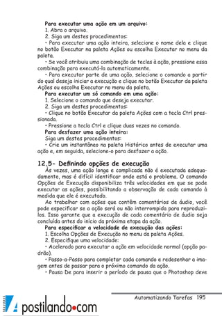 195
Para executar uma ação em um arquivo:
1. Abra o arquivo.
2. Siga um destes procedimentos:
• Para executar uma ação inteira, selecione o nome dela e clique
no botão Executar na paleta Ações ou escolha Executar no menu da
paleta.
• Se você atribuiu uma combinação de teclas à ação, pressione essa
combinação para executá-la automaticamente.
• Para executar parte de uma ação, selecione o comando a partir
do qual deseja iniciar a execução e clique no botão Executar da paleta
Ações ou escolha Executar no menu da paleta.
Para executar um só comando em uma ação:
1. Selecione o comando que deseja executar.
2. Siga um destes procedimentos:
• Clique no botão Executar da paleta Ações com a tecla Ctrl pres-
sionada.
• Pressione a tecla Ctrl e clique duas vezes no comando.
Para desfazer uma ação inteira:
Siga um destes procedimentos:
• Crie um instantâneo na paleta Histórico antes de executar uma
ação e, em seguida, selecione-o para desfazer a ação.
12.5- Definindo opções de execução
Às vezes, uma ação longa e complicada não é executada adequa-
damente, mas é difícil identificar onde está o problema. O comando
Opções de Execução disponibiliza três velocidades em que se pode
executar as ações, possibilitando a observação de cada comando à
medida que ele é executado.
Ao trabalhar com ações que contêm comentários de áudio, você
pode especificar se a ação será ou não interrompida para reproduzi-
los. Isso garante que a execução de cada comentário de áudio seja
concluída antes do início da próxima etapa da ação.
Para especificar a velocidade de execução das ações:
1. Escolha Opções de Execução no menu da paleta Ações.
2. Especifique uma velocidade:
• Acelerado para executar a ação em velocidade normal (opção pa-
drão).
• Passo-a-Passo para completar cada comando e redesenhar a ima-
gem antes de passar para o próximo comando da ação.
• Pausa De para inserir o período de pausa que o Photoshop deve
Automatizando Tarefas
 