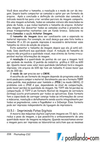 208 Photoshop CS2
Você deve escolher o tamanho, a resolução e o modo de cor da ima-
gem. Depois basta compactar as camadas e optar por um formato de
arquivo. Após a conclusão e definição do conteúdo das camadas, é
indicado mesclá-las para criar versões parciais da imagem composta.
Em uma imagem achatada, todas as camadas visíveis são mescladas no
plano de fundo, o que reduz bastante o tamanho do arquivo. Achatar
uma imagem faz descartar todas as camadas ocultas e preenche as
áreas transparentes restantes com um fundo branco. Selecione no
menu Camadas a opção Achatar Imagem.
O tamanho da imagem deve ser condizente com o esperado no
material impresso. Por exemplo, se você deseja que uma foto tenha o
tamanho 15 x 20 cm quando impressa é necessário determinar esse
tamanho no início da edição do arquivo.
Evite aumentar o tamanho da imagem depois que ela já está edi-
tada. Isso danificará sua qualidade visual. A redução do tamanho do
arquivo não prejudica a qualidade visual, mas elimina de forma irrecu-
perável muitas informações da imagem.
A resolução é a quantidade de pontos de cor que a imagem terá
por unidade de medida. O padrão da indústria gráfica é 300 ou 600
dpi. Quanto maior esse valor mais qualidade (detalhes) terá a imagem
impressa. Um arquivo de 600 dpi tem um tamanho 4 vezes maior que
um de 300 dpi.
O modo de cor precisa ser o CMYK.
A escolha de um formato de imagem depende do programa onde ela
será usada para compor o material. Geralmente usa-se o formato TIFF
como padrão, mas podemos usar também o JPEG ( no modo CMYK). O
problema com o JPGE é que, dependendo no nível de compactação,
pode haver perdas na qualidade da imagem. No TIFF não há perdas na
compactação. O TIFF é um formato flexível de imagens de varredura
(bitmap) aceito praticamente por todos os aplicativos. Esse formato
tem a capacidade de carregar consigo todas as informações de cores
e máscaras, resolução e detalhamento sendo aceito integralmente por
todos os paginadores, como o PageMaker e o InDesign. Esse formato
pode ser impresso independente da liguagem da impressora.
13.5.1 - Imprimindo Fotos Digitais
A maioria das máquinas digitais capturam imagens em 72 dpi’s, isto
reduz o peso da imagem, o que possibilita o armazenamento de uma
quantidade maior de imagens na máquina. Quando necessitamos enviar
a imagem para ser impressa os laboratórios solicitam qua as mesmas
 