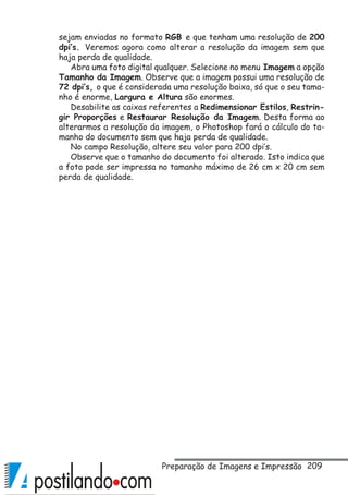 209
sejam enviadas no formato RGB e que tenham uma resolução de 200
dpi’s. Veremos agora como alterar a resolução da imagem sem que
haja perda de qualidade.
Abra uma foto digital qualquer. Selecione no menu Imagem a opção
Tamanho da Imagem. Observe que a imagem possui uma resolução de
72 dpi’s, o que é considerada uma resolução baixa, só que o seu tama-
nho é enorme, Largura e Altura são enormes.
Desabilite as caixas referentes a Redimensionar Estilos, Restrin-
gir Proporções e Restaurar Resolução da Imagem. Desta forma ao
alterarmos a resolução da imagem, o Photoshop fará o cálculo do ta-
manho do documento sem que haja perda de qualidade.
No campo Resolução, altere seu valor para 200 dpi’s.
Observe que o tamanho do documento foi alterado. Isto indica que
a foto pode ser impressa no tamanho máximo de 26 cm x 20 cm sem
perda de qualidade.
Preparação de Imagens e Impressão
 