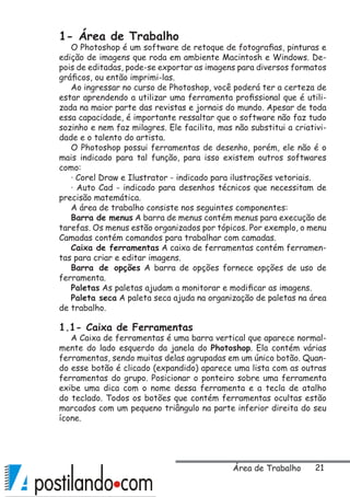 21
1- Área de Trabalho
O Photoshop é um software de retoque de fotografias, pinturas e
edição de imagens que roda em ambiente Macintosh e Windows. De-
pois de editadas, pode-se exportar as imagens para diversos formatos
gráficos, ou então imprimi-las.
Ao ingressar no curso de Photoshop, você poderá ter a certeza de
estar aprendendo a utilizar uma ferramenta profissional que é utili-
zada na maior parte das revistas e jornais do mundo. Apesar de toda
essa capacidade, é importante ressaltar que o software não faz tudo
sozinho e nem faz milagres. Ele facilita, mas não substitui a criativi-
dade e o talento do artista.
O Photoshop possui ferramentas de desenho, porém, ele não é o
mais indicado para tal função, para isso existem outros softwares
como:
· Corel Draw e Ilustrator - indicado para ilustrações vetoriais.
· Auto Cad - indicado para desenhos técnicos que necessitam de
precisão matemática.
A área de trabalho consiste nos seguintes componentes:
Barra de menus A barra de menus contém menus para execução de
tarefas. Os menus estão organizados por tópicos. Por exemplo, o menu
Camadas contém comandos para trabalhar com camadas.
Caixa de ferramentas A caixa de ferramentas contém ferramen-
tas para criar e editar imagens.
Barra de opções A barra de opções fornece opções de uso de
ferramenta.
Paletas As paletas ajudam a monitorar e modificar as imagens.
Paleta seca A paleta seca ajuda na organização de paletas na área
de trabalho.
1.1- Caixa de Ferramentas
A Caixa de ferramentas é uma barra vertical que aparece normal-
mente do lado esquerdo da janela do Photoshop. Ela contém várias
ferramentas, sendo muitas delas agrupadas em um único botão. Quan-
do esse botão é clicado (expandido) aparece uma lista com as outras
ferramentas do grupo. Posicionar o ponteiro sobre uma ferramenta
exibe uma dica com o nome dessa ferramenta e a tecla de atalho
do teclado. Todos os botões que contém ferramentas ocultas estão
marcados com um pequeno triângulo na parte inferior direita do seu
ícone.
Área de Trabalho
 