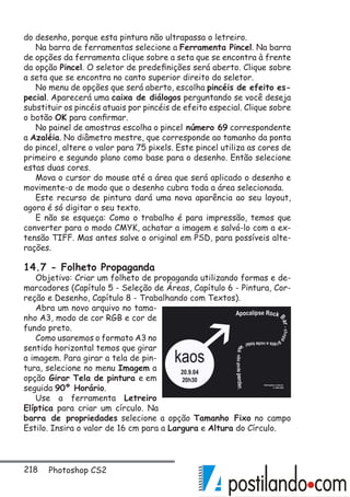 218 Photoshop CS2
do desenho, porque esta pintura não ultrapassa o letreiro.
Na barra de ferramentas selecione a Ferramenta Pincel. Na barra
de opções da ferramenta clique sobre a seta que se encontra à frente
da opção Pincel. O seletor de predefinições será aberto. Clique sobre
a seta que se encontra no canto superior direito do seletor.
No menu de opções que será aberto, escolha pincéis de efeito es-
pecial. Aparecerá uma caixa de diálogos perguntando se você deseja
substituir os pincéis atuais por pincéis de efeito especial. Clique sobre
o botão OK para confirmar.
No painel de amostras escolha o pincel número 69 correspondente
a Azaléia. No diâmetro mestre, que corresponde ao tamanho da ponta
do pincel, altere o valor para 75 pixels. Este pincel utiliza as cores de
primeiro e segundo plano como base para o desenho. Então selecione
estas duas cores.
Mova o cursor do mouse até a área que será aplicado o desenho e
movimente-o de modo que o desenho cubra toda a área selecionada.
Este recurso de pintura dará uma nova aparência ao seu layout,
agora é só digitar o seu texto.
E não se esqueça: Como o trabalho é para impressão, temos que
converter para o modo CMYK, achatar a imagem e salvá-lo com a ex-
tensão TIFF. Mas antes salve o original em PSD, para possíveis alte-
rações.
14.7 - Folheto Propaganda
Objetivo: Criar um folheto de propaganda utilizando formas e de-
marcadores (Capítulo 5 - Seleção de Áreas, Capítulo 6 - Pintura, Cor-
reção e Desenho, Capítulo 8 - Trabalhando com Textos).
Abra um novo arquivo no tama-
nho A3, modo de cor RGB e cor de
fundo preto.
Como usaremos o formato A3 no
sentido horizontal temos que girar
a imagem. Para girar a tela de pin-
tura, selecione no menu Imagem a
opção Girar Tela de pintura e em
seguida 90º Horário.
Use a ferramenta Letreiro
Elíptica para criar um círculo. Na
barra de propriedades selecione a opção Tamanho Fixo no campo
Estilo. Insira o valor de 16 cm para a Largura e Altura do Círculo.
 