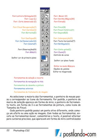 22 Photoshop CS2
Ferr. Mover (V)
Ferr.Varinha Mágica(W)
Ferr.Pincel Recuperação(J)
Ferr. Corte demarcado (C) Ferr.Fatia(K)
Ferr.Letreiro Retangular(V)
Ferr.Pincel(B)
Ferr. Laço (L)
Ferr.Subexposição(O)
Ferr.Carimbo(S) Ferr.Pincel Histórico(Y)
Ferr.Degradê(G)Ferr.Borracha(E)
Ferr.Desfoque(R)
Ferr.Sel.Demarcador(A) Ferr.Texto horizontal(T)
Ferr.Caneta(P)
Ferr.Zoom(Z)Ferr.Mão(H)
Ferr.Conta-gotas(I)
Ferr.Retângulo(U)
Ferr.Observações(N)
Definir cor de primeiro plano
Editar no imageready
Opções de janelas
Editar no modo Máscara
Controle de cores
Definir cor plano fundo
Ferramentas de seleção e recorte
Ferramentas de tratamento de imagem
Ferramentas vetoriais
Ferramentas de desenho e pintura
Ferramentas de navegação na tela
Ao selecionar a maioria das ferramentas, o ponteiro do mouse pas-
sa a corresponder ao ícone da ferramenta. Por padrão, o ponteiro de
marca de seleção aparece em forma de mira; o ponteiro da ferramen-
ta texto, em forma de I e as ferramentas de pintura, como ícone de
Tamanho do Pincel.
Cada ponteiro padrão possui um ponto ativo diferente, onde come-
ça um efeito ou uma ação na imagem. Com todas as ferramentas, ex-
ceto as ferramentas mover, comentários e texto, é possível alternar
para cursores precisos, que aparecem em forma de mira centralizados
 
