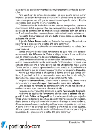 221
e ao movê-los serão movimentados simultaneamente evitando distor-
ções.
Para verificar se estão selecionados, os dois ponto devem estar
brancos. Selecione novamente a tecla Shift, clique entre os dois pon-
tos e mova para cima até que se encostem ao topo de pintura. Repita
o processo com a parte inferior da letra p.
O Demarcador de trabalho cria um arquivo temporário, portanto
é necessário salvá-lo para evitar que seu conteúdo seja perdido. Caso
a seleção do demarcador de trabalho seja cancelada sem ser salva e
você volte a desenhar, um novo demarcador substituirá o existente.
Na pasta Demarcadores, dê um duplo clique sobre a camada tip
Máscara de Vetor.
A janela Salvar Demarcador será aberta. No campo Nome insira a
palavra tip e clique sobre o botão OK para confirmar.
O demarcador que acabou de ser salvo será inserido na paleta De-
emarcadores.
Vamos excluir o demarcador temporário da guia. Para isso, selecio-
ne a camada tip Máscara de Vetor e clique sobre o ícone de lixeira
que se encontra na barra da paleta Demarcadores.
Como a máscara de forma do demarcador temporário foi removida,
a área branca anteriormente mascarada foi liberada e teremos uma
camada branca sobre o fundo preto que não utilizaremos mais. Desta
forma, exclua a camada tip mantendo-a selecionada e clicando sobre o
ícone da lixeira que se encontra na parte inferior da paleta Camadas.
Agora que modelamos e chegamos à forma exata que vamos uti-
lizar, é possível definir o demarcador como uma borda de seleção.
Desta forma, poderemos aplicar um preenchimento nele.
Na paleta Demarcadores, clique sobre a camada tip. Arraste-a e
solte-a sobre o ícone Carregar demarcador como uma seleção.
Uma seleção no formato do demarcador será criada. Na paleta Ca-
madas crie uma nova camada e chame-a de tip.
Na caixa de ferramentas selecione a opção Ferramenta Degradê.
Na barra de opções da ferramenta clique sobre o seletor de de-
gradê. A lista Editor de Degradê será aberta permitindo que seja de-
finido um novo degradê. Escolha a opção Primeiro plano para transpar,
desta forma o degradê sairá do branco até atingir a transparência.
Clique na área de amostra do degradê para que ele possa ser editado.
A caixa editor de degradê será aberta permitindo os seus ajustes.
Altere o posicionamento do ponto médio de opacidade até que atinja a
localização 81. Clique sobre o botão OK para confirmar.
Exercicios
 