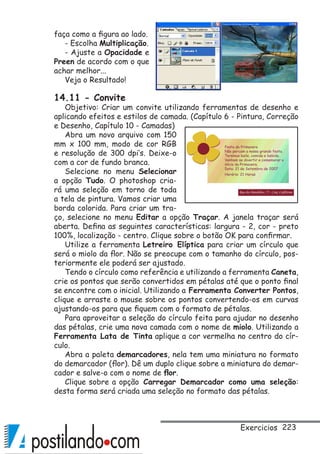 223
faça como a figura ao lado.
- Escolha Multiplicação.
- Ajuste a Opacidade e
Preen de acordo com o que
achar melhor...
Veja o Resultado!
14.11 - Convite
Objetivo: Criar um convite utilizando ferramentas de desenho e
aplicando efeitos e estilos de camada. (Capítulo 6 - Pintura, Correção
e Desenho, Capítulo 10 - Camadas)
Abra um novo arquivo com 150
mm x 100 mm, modo de cor RGB
e resolução de 300 dpi’s. Deixe-o
com a cor de fundo branca.
Selecione no menu Selecionar
a opção Tudo. O photoshop cria-
rá uma seleção em torno de toda
a tela de pintura. Vamos criar uma
borda colorida. Para criar um tra-
ço, selecione no menu Editar a opção Traçar. A janela traçar será
aberta. Defina as seguintes características: largura - 2, cor - preto
100%, localização - centro. Clique sobre o botão OK para confirmar.
Utilize a ferramenta Letreiro Elíptica para criar um círculo que
será o miolo da flor. Não se preocupe com o tamanho do círculo, pos-
teriormente ele poderá ser ajustado.
Tendo o círculo como referência e utilizando a ferramenta Caneta,
crie os pontos que serão convertidos em pétalas até que o ponto final
se encontre com o inicial. Utilizando a Ferramenta Converter Pontos,
clique e arraste o mouse sobre os pontos convertendo-os em curvas
ajustando-os para que fiquem com o formato de pétalas.
Para aproveitar a seleção do círculo feita para ajudar no desenho
das pétalas, crie uma nova camada com o nome de miolo. Utilizando a
Ferramenta Lata de Tinta aplique a cor vermelha no centro do cír-
culo.
Abra a paleta demarcadores, nela tem uma miniatura no formato
do demarcador (flor). Dê um duplo clique sobre a miniatura do demar-
cador e salve-o com o nome de flor.
Clique sobre a opção Carregar Demarcador como uma seleção:
desta forma será criada uma seleção no formato das pétalas.
Exercicios
 