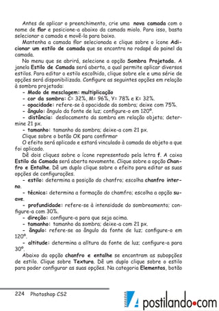 224 Photoshop CS2
Antes de aplicar o preenchimento, crie uma nova camada com o
nome de flor e posicione-a abaixo da camada miolo. Para isso, basta
selecionar a camada e movê-la para baixo.
Mantenha a camada flor selecionada e clique sobre o ícone Adi-
cionar um estilo de camada que se encontra no rodapé do painel da
camada.
No menu que se abrirá, selecione a opção Sombra Projetada. A
janela Estilo de Camada será aberta, a qual permite aplicar diversos
estilos. Para editar o estilo escolhido, clique sobre ele e uma série de
opções será disponibilizada. Configure as seguintes opções em relação
à sombra projetada:
- Modo de mesclagem: multiplicação
- cor da sombra: C= 32%, M= 96%, Y= 78% e K= 32%.
- opacidade: refere-se à opacidade da sombra; deixe com 75%.
- ângulo: ângulo da fonte de luz; configure-o em 120º.
- distância: deslocamento da sombra em relação objeto; deter-
mine 21 px.
- tamanho: tamanho da sombra; deixe-a com 21 px.
Clique sobre o botão OK para confirmar
O efeito será aplicado e estará vinculado à camada do objeto a que
foi aplicado.
Dê dois cliques sobre o ícone representado pela letra f. A caixa
Estilo da Camada será aberta novamente. Clique sobre a opção Chan-
fro e Entalhe. Dê um duplo clique sobre o efeito para editar as suas
opções de configurações.
- estilo: determina a posição do chanfro; escolha chanfro inter-
no.
- técnica: determina a formação do chamfro; escolha a opção su-
ave.
- profundidade: refere-se à intensidade do sombreamento; con-
figure-a com 30%.
- direção: configure-a para que seja acima.
- tamanho: tamanho da sombra; deixe-a com 21 px.
- ângulo: refere-se ao ângulo da fonte de luz; configure-o em
120º.
- altitude: determina a alltura da fonte de luz; configure-a para
30º.
Abaixo da opção chanfro e entalhe se encontram as subopções
de estilo. Clique sobre Textura. Dê um duplo clique sobre o estilo
para poder configurar as suas opções. Na categoria Elementos, botão
 