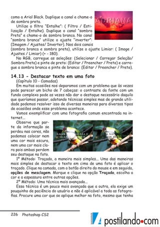 226 Photoshop CS2
como a Arial Black. Duplique o canal e chame-o
de sombra preta.
Utilize o filtro “Entalhe”: ( Filtro / Esti-
lização / Entalhe). Duplique o canal “sombra
Preta” e chame-o de sombra branca. No canal
“sombra branca” utilize o ajuste “inverter”:
(Imagem / Ajustes/ Inverter). Nos dois canais
(sombra branca e sombra preta), utilize o ajuste Limiar: ( Image /
Ajustes / Limiar) (+ - 180).
No RGB, carregue as seleções: (Selecionar / Carregar Seleção/
Sombra Preta) e pinte de preto: (Editar / Preencher / Preto) e carre-
gue a sombra branca e pinte de branco: (Editar / Preencher / Preto).
14.13 - Destacar texto em uma foto
(Capítulo 10 - Camadas)
Em muitas ocasiões nos deparamos com um problema que às vezes
pode parecer um bicho de 7 cabeças: o contraste da fonte com um
fundo complexo pode as vezes não dar o destaque necessário daquilo
que queríamos passar, adotando técnicas simples mas de grande utili-
dade podemos resolver isso de diversas maneiras para diversos tipos
de ocasiões onde esse problema acontece.
Vamos exemplificar com uma fotografia comum encontrada na in-
ternet...
Observe que par-
te da informação se
perdeu nas cores, não
podemos colocar nem
uma cor mais escura,
nem uma cor mais cla-
ra pois ambas perdem
seu destaque na foto.
1º Método: Traçado, a maneira mais simples... Uma das maneiras
mais simples de destacar o texto em cima de uma foto é aplicar o
traçado. Clique na camada, com o botão direito do mouse e em seguida,
opções de mesclagem. Marque e clique na opção Traçado, escolha a
cor e a espessura entre outras opções.
2º Método: Uma técnica mais avançada...
Essa técnica é um pouco mais avançada que a outra, ela exige um
pouquinho de paciência do usuário e não é aplicável a toda as fotogra-
fias. Procure uma cor que se aplique melhor na foto, mesmo que tenha
 
