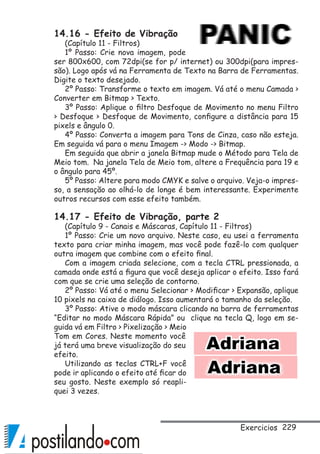 229
14.16 - Efeito de Vibração
(Capítulo 11 - Filtros)
1º Passo: Crie nova imagem, pode
ser 800x600, com 72dpi(se for p/ internet) ou 300dpi(para impres-
são). Logo após vá na Ferramenta de Texto na Barra de Ferramentas.
Digite o texto desejado.
2º Passo: Transforme o texto em imagem. Vá até o menu Camada 
Converter em Bitmap  Texto.
3º Passo: Aplique o filtro Desfoque de Movimento no menu Filtro
 Desfoque  Desfoque de Movimento, configure a distância para 15
pixels e ângulo 0.
4º Passo: Converta a imagem para Tons de Cinza, caso não esteja.
Em seguida vá para o menu Imagem - Modo - Bitmap.
Em seguida que abrir a janela Bitmap mude o Método para Tela de
Meio tom. Na janela Tela de Meio tom, altere a Frequência para 19 e
o ângulo para 45º.
5º Passo: Altere para modo CMYK e salve o arquivo. Veja-o impres-
so, a sensação ao olhá-lo de longe é bem interessante. Experimente
outros recursos com esse efeito também.
14.17 - Efeito de Vibração, parte 2
(Capítulo 9 - Canais e Máscaras, Capítulo 11 - Filtros)
1º Passo: Crie um novo arquivo. Neste caso, eu usei a ferramenta
texto para criar minha imagem, mas você pode fazê-lo com qualquer
outra imagem que combine com o efeito final.
Com a imagem criada selecione, com a tecla CTRL pressionada, a
camada onde está a figura que você deseja aplicar o efeito. Isso fará
com que se crie uma seleção de contorno.
2º Passo: Vá até o menu Selecionar  Modificar  Expansão, aplique
10 pixels na caixa de diálogo. Isso aumentará o tamanho da seleção.
3º Passo: Ative o modo máscara clicando na barra de ferramentas
“Editar no modo Máscara Rápida” ou clique na tecla Q, logo em se-
guida vá em Filtro  Pixelização  Meio
Tom em Cores. Neste momento você
já terá uma breve visualização do seu
efeito.
Utilizando as teclas CTRL+F você
pode ir aplicando o efeito até ficar do
seu gosto. Neste exemplo só reapli-
quei 3 vezes.
Exercicios
 
