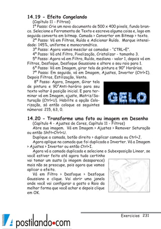 231Exercicios
14.19 - Efeito Congelando
(Capítulo 11 - Filtros)
1º Passo: Crie um novo documento de 500 x 400 pixels, fundo bran-
co. Selecione a Ferramenta de Texto e escreva alguma coisa e, logo em
seguida converta em bitmap. Camada  Converter em Bitmap  texto.
2º Passo: Vá em Filtros, Ruído e Adicionar Ruído. Marque intensi-
dade: 145%, uniforme e monocromático.
3º Passo: Agora vamos mesclar as camadas - “CTRL+E”.
4º Passo: Vá até Filtro, Pixelização, Cristalizar - tamanho 3.
5º Passo: Agora vá em Filtro, Ruído, mediana - valor 1, depois vá em
Filtros, Desfoque, Desfoque Gaussiano e altere o seu raio para 1.
6º Passo: Vá em Imagem, girar tela de pintura e 90° Horários.
7º Passo: Em seguida, vá em Imagem, Ajustes, Inverter (Ctrl+I).
Depois Filtros, Estilização, Vento.
8º Passo: Agora, Imagem, Girar tela
de pintura e 90°Anti-horário para seu
texto voltar à posição inicial. E para ter-
minar vá em Imagem, ajuste, Matriz/Sa-
turação (Ctrl+U). Habilite a opção Colo-
rização, só então coloque os seguintes
números: 215, 63, 0.
14.20 - Transforme uma foto ou imagem em Desenho
(Capítulo 4 - Ajustes de Cores, Capítulo 11 - Filtros)
Abre sua imagem. Vá em Imagem  Ajustes  Remover Saturação
ou então Shft+Ctrl+U.
Duplique a camada, botão direito  duplicar camada ou Ctrl+J.
Agora aplique na camada que foi duplicada o Inverter. Vá a Imagem
 Ajustes  Inverter ou então Ctrl+I.
Agora vá a camada duplicada e selecione o Subexposição Linear, se
você estiver feito até agora tudo certinho
vai tomar um susto (a imagem desaparece)
mais não se preocupe, pois agora que vamos
aplicar o efeito.
Vá em Filtro  Desfoque  Desfoque
Gaussiano e clique. Vai abrir uma janela
onde você vai configurar a gosto o Raio da
melhor forma que você achar e depois clique
em OK.
 
