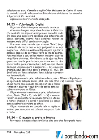 234 Photoshop CS2
selecione no menu Camada a opção Criar Máscara de Corte. O nome
da camada base da máscara é sublinhado e as miniaturas das camadas
subjacentes são recuadas.
Agora é só inserir o texto desejado.
14.23 - Colorização Digital
Objetivo: Colorir imagens em escala de cinza.
Abra uma imagem em preto e branco. A Coloriza-
ção consiste em separar a imagem em camadas onde
em cada uma delas será aplicada uma diferença de
cores, portanto, quanto mais detalhes houver na
imagem, mais difícil será a colorização.
Crie uma nova camada com o nome “Pele”, faça
a seleção do rosto com o laço poligonal ou o laço
magnético, utilize a Máscara Rápida para ajustar a
seleção. Depois da correção volte ao modo padrão.
Para modificar a cor, utilize menu  imagem  ajustes
 equilíbrio de cores. Abrirá a caixa de ajustes. Para
gerar um tom de pele branca, aproxime o eixo cia-
no/vermelho para o Vermelho (± 60), no eixo abaixo
desloque um pouco para o Magenta (± - 12), e no eixo
amarelo/azul aproxime para o amarelo (± -50). Em
Equilíbrio de Tons selecione Tons Médios e preser-
var luminosidade.
Clique na camada pele, selecione a boca, use a Máscara Rápida para
os ajustes de seleção. Copie (Ctrl + C), cole (Ctrl + V) e nomeie “boca”.
Clique nesta nova camada (boca) e utilize o menu
 imagem  ajustes  equilíbrio de cores para es-
colher a cor para os lábios.
Clique novamente na camada pele, selecione os
olhos, Copie (Ctrl + C), cole (Ctrl + V) e nomeie
“olhos”. Clique nesta nova camada (olhos) e utilize
o menu  imagem  ajustes  equilíbrio de cores
para escolher a cor para os olhos.
Clique novamente na camada pele e repita o
mesmo processo para os cabelos, roupas e todo
o resto.
14.24 - O mundo a preto e branco
Por vezes, a necessidade artística dita que uma fotografia resul-
 
