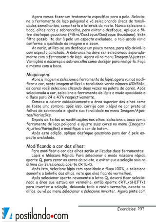 237
Agora vamos fazer um tratamento específico para a pele. Selecio-
ne a ferramenta de laço poligonal e vá selecionando áreas de tonali-
dades semelhantes, como testa e laterais do rosto. Nunca selecione a
boca, olhos nariz e sobrancelha, para evitar o desfoque. Aplique o fil-
tro desfoque gaussiano (Filtro/Desfoque/Desfoque Gaussiano). Este
filtro possibilita dar à pele um aspecto aveludado, o raio usado varia
conforme a qualidade da imagem o e zoom.
Ao nariz, utiliza-se um desfoque um pouco menos, para não deixá-lo
com aspecto achatado. A sobrancelha deve ser selecionada separada-
mente com a ferramenta de laço. Agora vá no menu Imagem/Ajustes/
Variações e escureça a sobrancelha como desejar para realça-la. Faça
o mesmo com a boca.
Maquiagem:
Abra a imagem e selecione a ferramenta de lápis, agora vamos modi-
ficar a cor, nesta imagem utilizei a tonalidade verde número #0b5b1a,
as cores você seleciona clicando duas vezes na paleta de cores. Após
selecionada a cor, selecione a ferramenta de lápis e mude opacidade e
o fluxo para 24 e 43% respectivamente.
Comece a colorir cuidadosamente a área superior dos olhos como
se fosse uma sombra, após isso, corrija com o lápis na cor preta as
falhas da sobrancela e ajuste sua tonalidade no menu Imagem/Ajus-
tes/Variações.
Depois de feitas as modificações nos olhos, selecione a boca com a
ferramenta de laço poligonal e ajuste suas cores no menu (Imagem/
Ajustes/Variações) e modifique a cor do batom.
Após esta edição, aplique desfoque gaussiano para dar à pele as-
pecto aveludado.
Modificando a cor dos olhos:
Para modificar a cor dos olhos serão utilizadas duas ferramentas:
Lápis e Máscara Rápida. Para selecionar o modo máscara rápida
aperte Q, para zerar as cores da paleta, e evitar que a seleção saia na
última cor selecionada aperte CRTL+D.
Após isto, selecione lápis com opacidade e fluxo 100%, e selecione
somente a bolinha dos olhos, note que eles ficarão vermelhos.
Após selecionar aperte novamente a letra Q, deverá ficar selecio-
nada a área que estava em vermelho, então aperte CRTL+SHIFT+I
para inverter a seleção, deixando todo o rosto vermelho, exceto os
olhos, ou vá ao menu selecionar e selecione inverter. Agora pinte com
Exercicios
 
