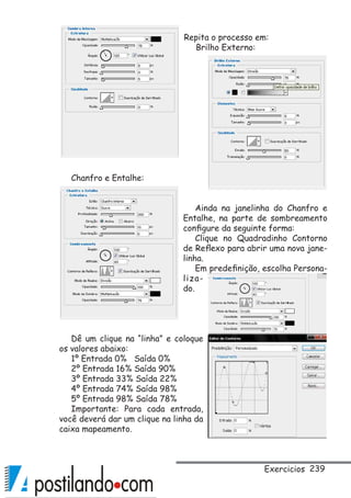 239
Repita o processo em:
Brilho Externo:
Chanfro e Entalhe:
Ainda na janelinha do Chanfro e
Entalhe, na parte de sombreamento
configure da seguinte forma:
Clique no Quadradinho Contorno
de Reflexo para abrir uma nova jane-
linha.
Em predefinição, escolha Persona-
liza-
do.
Dê um clique na “linha” e coloque
os valores abaixo:
1º Entrada 0% Saída 0%
2º Entrada 16% Saída 90%
3º Entrada 33% Saída 22%
4º Entrada 74% Saída 98%
5º Entrada 98% Saída 78%
Importante: Para cada entrada,
você deverá dar um clique na linha da
caixa mapeamento.
Exercicios
 