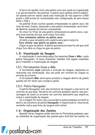 25
A barra de opções inclui uma paleta seca que ajuda na organização
e no gerenciamento das paletas. A paleta seca apenas estará disponí-
vel quando estiver sendo usada uma resolução de tela superior a 800
pixels x 600 pixels (é recomendada uma configuração de pelo menos
1024 x 768 ).
As paletas ficam ocultas quando armazenadas na paleta seca. No
item do menu Janela, associado a uma paleta armazenada, será exibi-
do Mostrar quando ela estiver armazenada.
Ao clicar no título de uma paleta armazenada na paleta seca, a pa-
leta será exibida até que você clique fora dela.
Para armazenar paletas na paleta seca:
Arraste a guia da paleta até a paleta seca para realçá-la.
Para utilizar uma paleta na paleta seca:
Clique na guia da paleta. A paleta permanecerá aberta até que você
clique fora dela ou clique na guia da paleta.
1.5- Visualização da Imagem
A visualização é controlada pelas ferramentas Zoom e Mão e pela
paleta Navegador. O menu Visualizar também tem alguns comandos
para trabalhar a visualização da imagem.
1.5.1- Ferramentas Zoom e Mão
A ferramenta zoom controla a exibição da imagem, ampliando ou
reduzindo sua visualização. Seu uso pode ser através de cliques ou
através do arraste.
A ferramenta Mão serve para arrastar a imagem dentro da janela
quando ela for maior que a própria janela.
1.5.2- Paleta Navegador
A paleta Navegador tem uma miniatura da imagem e uma barra de
controle na sua base. Na barra de controle podemos digitar uma por-
centagem de zoom ou arrastar um controle deslizante que amplia ou
reduz a visualização da imagem.
Se a imagem for maior que a sua própria janela podemos arrastá-la
dentro da miniatura da paleta Navegador e reposicioná-la. Uma borda
vermelha indica qual área da imagem está visível.
1.6- Organização das Janelas
Quando várias imagens estão abertas no Photoshop podemos usar
os comandos de organização das janelas para distribuí-las melhor na
Área de Trabalho
 