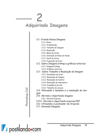 31
2
Adquirindo ImagensPhotoshopCS2
2.1- Criando Novas Imagens
2.1.1- Nome
2.1.2- Predefinição
2.1.3- Tamanho da Imagem
2.1.4- Resolução
2.1.5- Modo de Cores
2.1.6- Conteúdo do Plano de Fundo
2.1.7- Perfil de Cores
2.1.8- Proporção de Pixel 
2.2- Sobre Imagens bitmap e gráficos vetoriais 
2.2.1- Imagens bitmap  
2.2.2- Gráficos vetoriais  
2.3 - Sobre Tamanho e Resolução da Imagem
2.3.1- Dimensões em pixel  
2.3.2- Resolução da imagem 
2.3.3- Resolução do monitor 
2.3.4- Resolução da impressora
2.3.5- Freqüência de tela
2.3.6- Tamanho do arquivo 
2.4- Alterando o tamanho e a resolução da ima-
gem 
2.5- Abrindo e importando imagens 
2.5.1- Abrindo arquivos 
2.5.2- Abrindo e importando arquivos PDF 
2.6- Utilizando o Localizador de Arquivos 
2.7- Salvando Imagens 
Adquirindo Imagens
 
