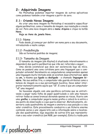 33
2- Adquirindo Imagens
No Photoshop podemos importar imagens de outros aplicativos
como podemos também criar imagens a partir do zero.
2.1- Criando Novas Imagens
Ao criar uma nova imagem no Photoshop é necessário especificar
alguns parâmetros, como o tamanho da imagem, sua resolução e o modo
de cor. Para uma nova imagem abra o menu Arquivo e clique no botão
Novo.
Veja os itens da janela Novo.
2.1.1- Nome
Pode desde já começar por definir um nome para o seu documento,
introduzindo-o neste campo.
2.1.2- Predefinição
São os formatos padrões de imagens;
2.1.3- Tamanho da Imagem
O tamanho da imagem (em Kbytes) é atualizado interativamente e
dependerá dos quatro parâmetros que irão ser referidos a seguir.
Uma dúvida existencial que deve ser esclarecida logo de início.
Como se passará uma cena cotidiana para uma linguagem que o com-
putador entenda? Geralmente os computadores compreendem apenas
uma linguagem muito limitada onde só existem duas alternativas: zero
ou um, o mesmo que ligado ou desligado - a chamada linguagem bi-
nária. Na sua análise fria, o computador não guarda atributos como a
beleza da imagem ou a sua percentagem bucólica. Deve saber inter-
pretar matematicamente aquilo que “vê”. E como é que um computador
“vê” uma imagem?
Se houvesse alguém com uma paciência extrema que se entreti-
vesse a pegar numa folha de papel quadriculado e com uma tesoura
retirar todas as zonas brancas deixando apenas os riscos, ficaria com
uma grelha; o computador pegaria nessa grelha e colocá-la-ia entre o
seu ponto de observação e o que queria observar. Metodicamente, ob-
servaria cada quadradinho da imagem e anotaria a sua posição e o seu
valor cromático. Este procedimento conduziria a um ficheiro enorme
contendo zeros e uns: alguns bits com a informação sobre a localiza-
ção dos quadradinhos, logo seguidos de outros bits que representa-
riam o seu valor cromático (em RGB, por exemplo). Esta é a razão pela
Adquirindo Imagens
 