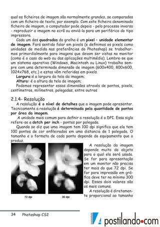 34 Photoshop CS2
qual os ficheiros de imagem são normalmente grandes, se comparados
com um ficheiro de texto, por exemplo. Com este ficheiro denominado
ficheiro de imagem, o computador pode depois - pelo processo inverso
- reproduzir a imagem no ecrã ou enviá-la para um periférico do tipo
impressora.
Cada um dos quadrados da grelha é um pixel – unidade elementar
de imagem. Fará sentido falar em pixels (e definimos os pixels como
unidades de medida nas preferências do Photoshop) se trabalhar-
mos primordialmente para imagens que devam ser vistas no monitor
(como é o caso da web ou das aplicações multimédia). Lembre-se que
um sistema operativo (Windows, Macintosh ou Linux) trabalha sem-
pre com uma determinada dimensão de imagem (600x400, 800x600,
1024x768, etc.) e estas vêm referidas em pixels.
Largura:é a largura da tela da imagem;
Altura: é a altura da tela da imagem;
Podemos representar essas dimensões através de pontos, pixels,
centímetros, milímetros, polegadas, entre outros
2.1.4- Resolução
A resolução é o nível de detalhes que a imagem pode apresentar.
Tecnicamente a resolução é determinada pela quantidade de pontos
por área da imagem.
A unidade mais comum para definir a resolução é o DPI. Essa sigla
refere-se a dotch per inch - pontos por polegada.
Quando se diz que uma imagem tem 100 dpi significa que ela tem
100 pontos de cor enfileirados em uma distancia de 1 polegada. O
tamanho e o formato de cada ponto depende do equipamento que o
produz.
A resolução da imagem
depende muito do objeto
para o qual ela será usada.
Se for para apresentação
em um monitor não precisa
ter mais do que 72 dpi. Se
for para impressão em grá-
fica deve ter no mínimo 300
dpi. Esses dois valores são
os mais comuns.
A resolução é diretamen-
te proporcional ao tamanho
 
