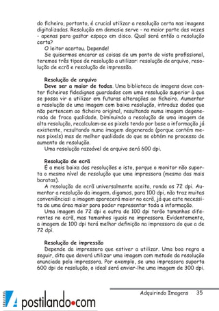 35
do ficheiro, portanto, é crucial utilizar a resolução certa nas imagens
digitalizadas. Resolução em demasia serve - na maior parte das vezes
- apenas para gastar espaço em disco. Qual será então a resolução
certa?
O leitor acertou. Depende!
Se quisermos encarar as coisas de um ponto de vista profissional,
teremos três tipos de resolução a utilizar: resolução de arquivo, reso-
lução de ecrã e resolução de impressão.
Resolução de arquivo
Deve ser a maior de todas. Uma biblioteca de imagens deve con-
ter ficheiros fidedignos guardados com uma resolução superior à que
se possa vir a utilizar em futuras alterações ao ficheiro. Aumentar
a resolução de uma imagem com baixa resolução, introduz dados que
não pertencem ao ficheiro original, resultando numa imagem degene-
rada de fraca qualidade. Diminuindo a resolução de uma imagem de
alta resolução, recalculam-se os pixels tendo por base a informação já
existente, resultando numa imagem degenerada (porque contém me-
nos pixels) mas de melhor qualidade do que se obtém no processo de
aumento de resolução.
Uma resolução razoável de arquivo será 600 dpi.
Resolução de ecrã
É a mais baixa das resoluções e isto, porque o monitor não supor-
ta o mesmo nível de resolução que uma impressora (mesmo das mais
baratas).
A resolução de ecrã universalmente aceita, ronda os 72 dpi. Au-
mentar a resolução da imagem, digamos, para 100 dpi, não traz muitas
conveniências: a imagem aparecerá maior no ecrã, já que este necessi-
ta de uma área maior para poder representar toda a informação.
Uma imagem de 72 dpi e outra de 100 dpi terão tamanhos dife-
rentes no ecrã, mas tamanhos iguais na impressora. Evidentemente,
a imagem de 100 dpi terá melhor definição na impressora do que a de
72 dpi.
Resolução de impressão
Depende da impressora que estiver a utilizar. Uma boa regra a
seguir, dita que deverá utilizar uma imagem com metade da resolução
anunciada pela impressora. Por exemplo, se uma impressora suporta
600 dpi de resolução, o ideal será enviar-lhe uma imagem de 300 dpi.
Adquirindo Imagens
 