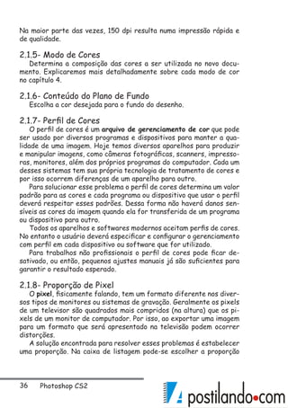 36 Photoshop CS2
Na maior parte das vezes, 150 dpi resulta numa impressão rápida e
de qualidade.
2.1.5- Modo de Cores
Determina a composição das cores a ser utilizada no novo docu-
mento. Explicaremos mais detalhadamente sobre cada modo de cor
no capítulo 4.
2.1.6- Conteúdo do Plano de Fundo
Escolha a cor desejada para o fundo do desenho.
2.1.7- Perfil de Cores
O perfil de cores é um arquivo de gerenciamento de cor que pode
ser usado por diversos programas e dispositivos para manter a qua-
lidade de uma imagem. Hoje temos diversos aparelhos para produzir
e manipular imagens, como câmeras fotográficas, scanners, impresso-
ras, monitores, além dos próprios programas do computador. Cada um
desses sistemas tem sua própria tecnologia de tratamento de cores e
por isso ocorrem diferenças de um aparelho para outro.
Para solucionar esse problema o perfil de cores determina um valor
padrão para as cores e cada programa ou dispositivo que usar o perfil
deverá respeitar esses padrões. Dessa forma não haverá danos sen-
síveis as cores da imagem quando ela for transferida de um programa
ou dispositivo para outro.
Todos os aparelhos e softwares modernos aceitam perfis de cores.
No entanto o usuário deverá especificar e configurar o gerenciamento
com perfil em cada dispositivo ou software que for utilizado.
Para trabalhos não profissionais o perfil de cores pode ficar de-
sativado, ou então, pequenos ajustes manuais já são suficientes para
garantir o resultado esperado.
2.1.8- Proporção de Pixel
O pixel, fisicamente falando, tem um formato diferente nos diver-
sos tipos de monitores ou sistemas de gravação. Geralmente os pixels
de um televisor são quadrados mais compridos (na altura) que os pi-
xels de um monitor de computador. Por isso, ao exportar uma imagem
para um formato que será apresentado na televisão podem ocorrer
distorções.
A solução encontrada para resolver esses problemas é estabelecer
uma proporção. Na caixa de listagem pode-se escolher a proporção
 