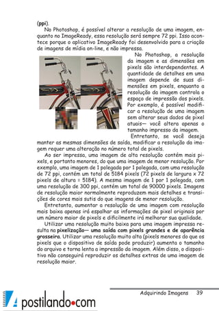 39
(ppi).
No Photoshop, é possível alterar a resolução de uma imagem, en-
quanto no ImageReady, essa resolução será sempre 72 ppi. Isso acon-
tece porque o aplicativo ImageReady foi desenvolvido para a criação
de imagens de mídia on-line, e não impressa.
No Photoshop, a resolução
da imagem e as dimensões em
pixels são interdependentes. A
quantidade de detalhes em uma
imagem depende de suas di-
mensões em pixels, enquanto a
resolução da imagem controla o
espaço de impressão dos pixels.
Por exemplo, é possível modifi-
car a resolução de uma imagem
sem alterar seus dados de pixel
atuais— você altera apenas o
tamanho impresso da imagem.
Entretanto, se você deseja
manter as mesmas dimensões de saída, modificar a resolução da ima-
gem requer uma alteração no número total de pixels.
Ao ser impressa, uma imagem de alta resolução contém mais pi-
xels, e portanto menores, do que uma imagem de menor resolução. Por
exemplo, uma imagem de 1 polegada por 1 polegada, com uma resolução
de 72 ppi, contém um total de 5184 pixels (72 pixels de largura x 72
pixels de altura = 5184). A mesma imagem de 1 por 1 polegada, com
uma resolução de 300 ppi, contém um total de 90000 pixels. Imagens
de resolução maior normalmente reproduzem mais detalhes e transi-
ções de cores mais sutis do que imagens de menor resolução.
Entretanto, aumentar a resolução de uma imagem com resolução
mais baixa apenas irá espalhar as informações de pixel originais por
um número maior de pixels e dificilmente irá melhorar sua qualidade.
Utilizar uma resolução muito baixa para uma imagem impressa re-
sulta na pixelização— uma saída com pixels grandes e de aparência
grosseira. Utilizar uma resolução muito alta (pixels menores do que os
pixels que o dispositivo de saída pode produzir) aumenta o tamanho
do arquivo e torna lenta a impressão da imagem. Além disso, o disposi-
tivo não conseguirá reproduzir os detalhes extras de uma imagem de
resolução maior.
Adquirindo Imagens
 