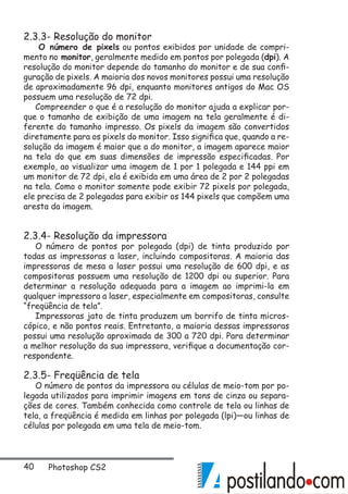 40 Photoshop CS2
2.3.3- Resolução do monitor
O número de pixels ou pontos exibidos por unidade de compri-
mento no monitor, geralmente medido em pontos por polegada (dpi). A
resolução do monitor depende do tamanho do monitor e de sua confi-
guração de pixels. A maioria dos novos monitores possui uma resolução
de aproximadamente 96 dpi, enquanto monitores antigos do Mac OS
possuem uma resolução de 72 dpi.
Compreender o que é a resolução do monitor ajuda a explicar por-
que o tamanho de exibição de uma imagem na tela geralmente é di-
ferente do tamanho impresso. Os pixels da imagem são convertidos
diretamente para os pixels do monitor. Isso significa que, quando a re-
solução da imagem é maior que a do monitor, a imagem aparece maior
na tela do que em suas dimensões de impressão especificadas. Por
exemplo, ao visualizar uma imagem de 1 por 1 polegada e 144 ppi em
um monitor de 72 dpi, ela é exibida em uma área de 2 por 2 polegadas
na tela. Como o monitor somente pode exibir 72 pixels por polegada,
ele precisa de 2 polegadas para exibir os 144 pixels que compõem uma
aresta da imagem.
2.3.4- Resolução da impressora
O número de pontos por polegada (dpi) de tinta produzido por
todas as impressoras a laser, incluindo compositoras. A maioria das
impressoras de mesa a laser possui uma resolução de 600 dpi, e as
compositoras possuem uma resolução de 1200 dpi ou superior. Para
determinar a resolução adequada para a imagem ao imprimi-la em
qualquer impressora a laser, especialmente em compositoras, consulte
“freqüência de tela”.
Impressoras jato de tinta produzem um borrifo de tinta micros-
cópico, e não pontos reais. Entretanto, a maioria dessas impressoras
possui uma resolução aproximada de 300 a 720 dpi. Para determinar
a melhor resolução da sua impressora, verifique a documentação cor-
respondente.
2.3.5- Freqüência de tela
O número de pontos da impressora ou células de meio-tom por po-
legada utilizados para imprimir imagens em tons de cinza ou separa-
ções de cores. Também conhecida como controle de tela ou linhas de
tela, a freqüência é medida em linhas por polegada (lpi)—ou linhas de
células por polegada em uma tela de meio-tom.
 