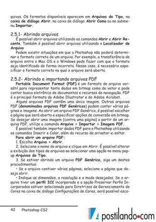 42 Photoshop CS2
quivos. Os formatos disponíveis aparecem em Arquivos do Tipo, na
caixa de diálogo Abrir, na caixa de diálogo Abrir Como ou no subme-
nu Importar.
2.5.1- Abrindo arquivos
É possível abrir arquivos utilizando os comandos Abrir e Abrir Re-
cente. Também é possível abrir arquivos utilizando o Localizador de
Arquivo
Podem existir situações em que o Photoshop não poderá determi-
nar o formato correto de um arquivo. Por exemplo, a transferência de
arquivo entre o Mac OS e o Windows pode fazer com que o formato
seja identificado de forma incorreta. Nesse caso, é necessário espe-
cificar o formato correto no qual o arquivo será aberto.
2.5.2- Abrindo e importando arquivos PDF
Portable Document Format (PDF) é um formato de arquivo ver-
sátil para representar tanto dados em bitmap como de vetor e pode
conter busca eletrônica de documentos e recursos de navegação. PDF
é o principal formato do Adobe Illustrator e do Adobe Acrobat.
Alguns arquivos PDF contêm uma única imagem. Outros arquivos
PDF (denominados arquivos PDF Genéricos) podem conter várias pá-
ginas e imagens. Ao abrir um arquivo PDF Genérico, é possível escolher
a página que será aberta e especificar opções de conversão em bitmap.
Se desejar abrir uma imagem (contra uma página) a partir de um ar-
quivo PDF, utilize o comando Arquivo  Importar  Imagem PDF.
É possível também importar dados PDF para o Photoshop utilizando
os comandos Inserir e Colar, além do recurso de arrastar-e-soltar.
Para abrir um arquivo PDF:
1. Escolha Arquivo  Abrir.
2. Selecione o nome do arquivo e clique em Abrir. É possível alterar
a exibição dos tipos de arquivos ao selecionar uma opção no menu pop-
up Arquivos do Tipo.
3. Se estiver abrindo um arquivo PDF Genérico, siga um destes
procedimentos:
• Se o arquivo contiver várias páginas, selecione a página que de-
seja abrir.
• Indique as dimensões, a resolução e o modo desejados. Se o ar-
quivo tiver um perfil ICC incorporado e a opção Preservar Perfis In-
corporados estiver selecionada para Diretrizes de Gerenciamento de
Cores na caixa de diálogo Configurações de Cores, será possível esco-
 