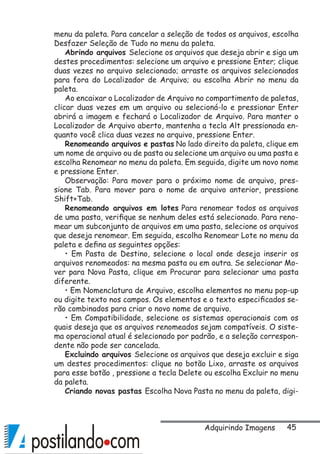 45
menu da paleta. Para cancelar a seleção de todos os arquivos, escolha
Desfazer Seleção de Tudo no menu da paleta.
Abrindo arquivos Selecione os arquivos que deseja abrir e siga um
destes procedimentos: selecione um arquivo e pressione Enter; clique
duas vezes no arquivo selecionado; arraste os arquivos selecionados
para fora do Localizador de Arquivo; ou escolha Abrir no menu da
paleta.
Ao encaixar o Localizador de Arquivo no compartimento de paletas,
clicar duas vezes em um arquivo ou selecioná-lo e pressionar Enter
abrirá a imagem e fechará o Localizador de Arquivo. Para manter o
Localizador de Arquivo aberto, mantenha a tecla Alt pressionada en-
quanto você clica duas vezes no arquivo, pressione Enter.
Renomeando arquivos e pastas No lado direito da paleta, clique em
um nome de arquivo ou de pasta ou selecione um arquivo ou uma pasta e
escolha Renomear no menu da paleta. Em seguida, digite um novo nome
e pressione Enter.
Observação: Para mover para o próximo nome de arquivo, pres-
sione Tab. Para mover para o nome de arquivo anterior, pressione
Shift+Tab.
Renomeando arquivos em lotes Para renomear todos os arquivos
de uma pasta, verifique se nenhum deles está selecionado. Para reno-
mear um subconjunto de arquivos em uma pasta, selecione os arquivos
que deseja renomear. Em seguida, escolha Renomear Lote no menu da
paleta e defina as seguintes opções:
• Em Pasta de Destino, selecione o local onde deseja inserir os
arquivos renomeados: na mesma pasta ou em outra. Se selecionar Mo-
ver para Nova Pasta, clique em Procurar para selecionar uma pasta
diferente.
• Em Nomenclatura de Arquivo, escolha elementos no menu pop-up
ou digite texto nos campos. Os elementos e o texto especificados se-
rão combinados para criar o novo nome de arquivo.
• Em Compatibilidade, selecione os sistemas operacionais com os
quais deseja que os arquivos renomeados sejam compatíveis. O siste-
ma operacional atual é selecionado por padrão, e a seleção correspon-
dente não pode ser cancelada.
Excluindo arquivos Selecione os arquivos que deseja excluir e siga
um destes procedimentos: clique no botão Lixo, arraste os arquivos
para esse botão , pressione a tecla Delete ou escolha Excluir no menu
da paleta.
Criando novas pastas Escolha Nova Pasta no menu da paleta, digi-
Adquirindo Imagens
 